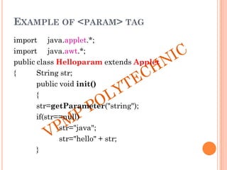 EXAMPLE OF <PARAM> TAG
import java.applet.*;
import java.awt.*;
public class Helloparam extends Applet
{ String str;
public void init()
{
str=getParameter("string");
if(str==null)
str="java";
str="hello" + str;
}
 
