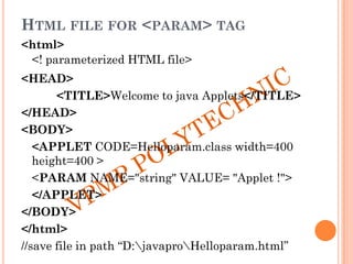 HTML FILE FOR <PARAM> TAG
<html>
<! parameterized HTML file>
<HEAD>
<TITLE>Welcome to java Applets</TITLE>
</HEAD>
<BODY>
<APPLET CODE=Helloparam.class width=400
height=400 >
<PARAM NAME="string" VALUE= "Applet !">
</APPLET>
</BODY>
</html>
//save file in path “D:javaproHelloparam.html”
 