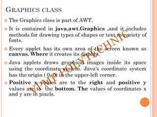GRAPHICS CLASS
 The Graphics class is part of AWT.
 It is contained in java.awt.Graphics ,and it includes
methods for drawing types of shapes or text in variety of
fonts.
 Every applet has its own area of the screen known as
canvas. Where it creates its display.
 Java applets draws graphical images inside its space
using the coordinate system. Java's coordinate system
has the origin ( 0, 0) in the upper-left corner.
 Positive x values are to the right and positive y
values are to the bottom. The values of coordinates x
and y are in pixels.
 