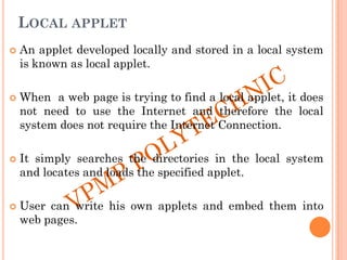LOCAL APPLET
 An applet developed locally and stored in a local system
is known as local applet.
 When a web page is trying to find a local applet, it does
not need to use the Internet and therefore the local
system does not require the Internet Connection.
 It simply searches the directories in the local system
and locates and loads the specified applet.
 User can write his own applets and embed them into
web pages.
 