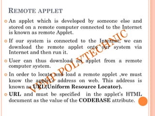 REMOTE APPLET
 An applet which is developed by someone else and
stored on a remote computer connected to the Internet
is known as remote Applet.
 If our system is connected to the Internet, we can
download the remote applet onto our system via
Internet and then run it.
 User can thus download an applet from a remote
computer system.
 In order to locate and load a remote applet ,we must
know the applet‟s address on web. This address is
known as URL(Uniform Resource Locator).
 URL and must be specified in the applet‟s HTML
document as the value of the CODEBASE attribute.
 