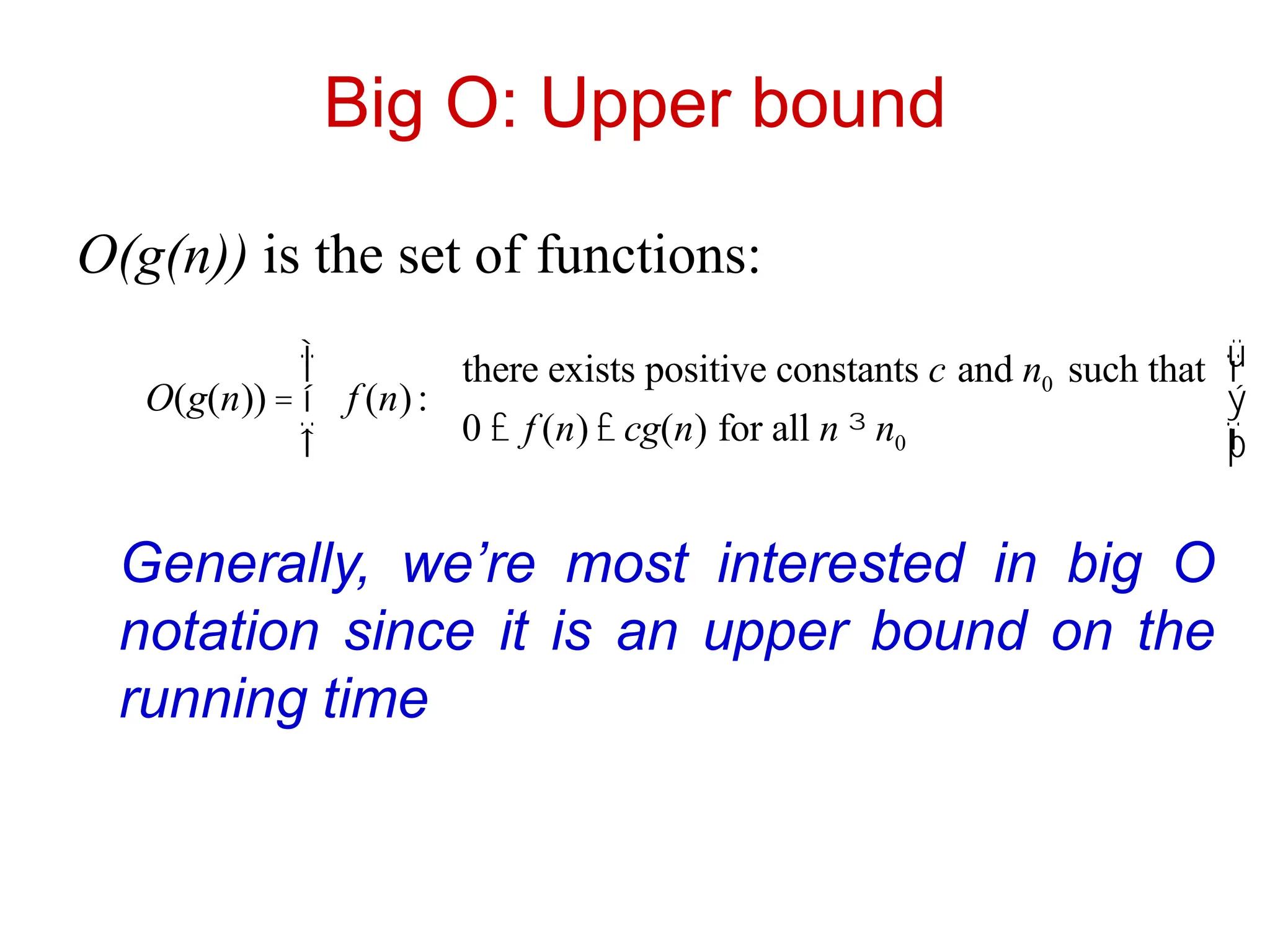 Big O: Upper bound
O(g(n)) is the set of functions:
O(g(n)) = f (n):
there exists positive constants c and n0 such that
0 £ f (n) £ cg(n) for all n ³ n0
ì
í
ï
î
ï
ü
ý
ï
þ
ï
Generally, we’re most interested in big O
notation since it is an upper bound on the
running time
 