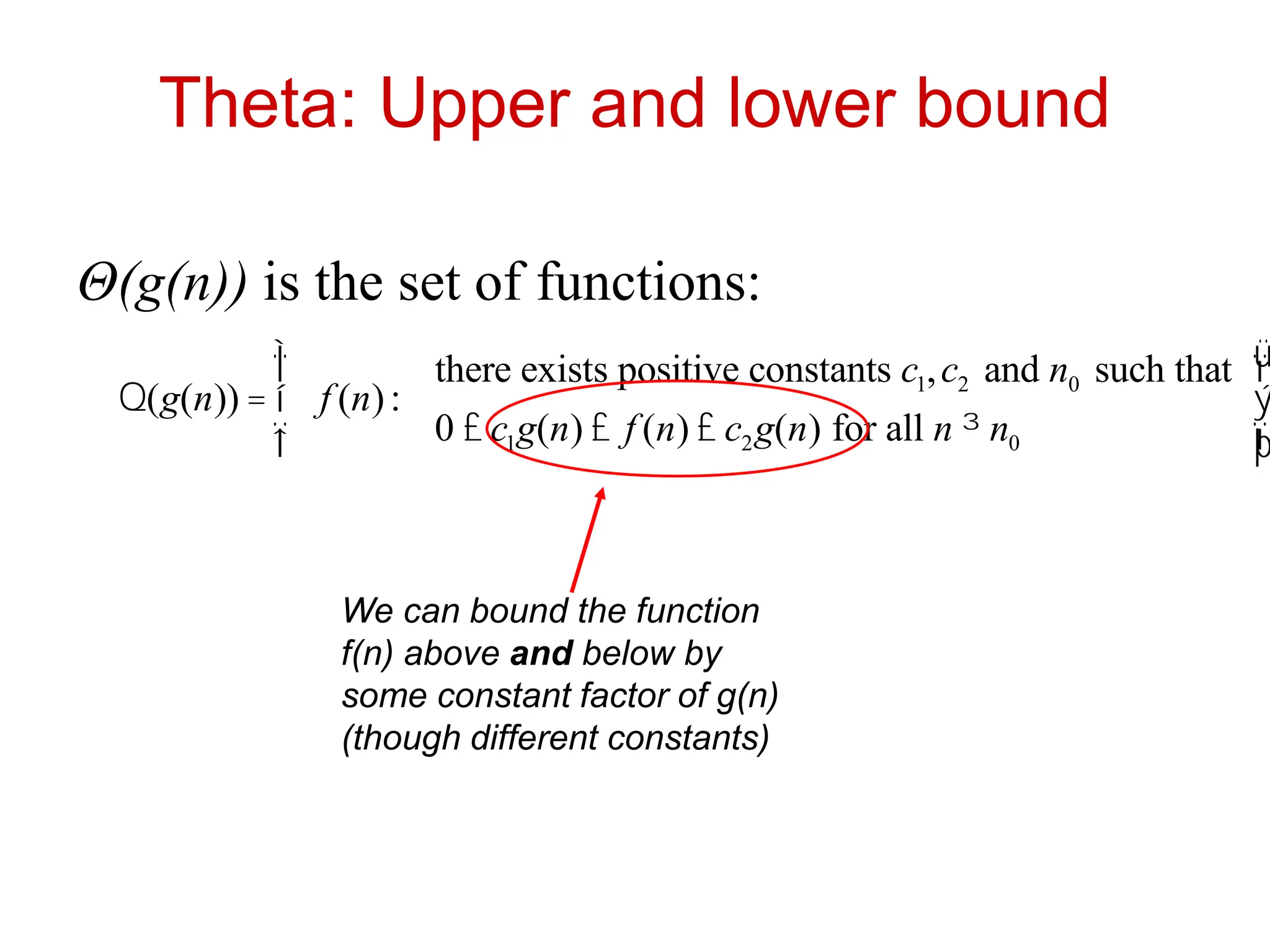Theta: Upper and lower bound
Θ(g(n)) is the set of functions:
Q(g(n)) = f (n):
there exists positive constants c1,c2 and n0 such that
0 £ c1g(n) £ f (n) £ c2g(n) for all n ³ n0
ì
í
ï
î
ï
ü
ý
ï
þ
ï
We can bound the function
f(n) above and below by
some constant factor of g(n)
(though different constants)
 