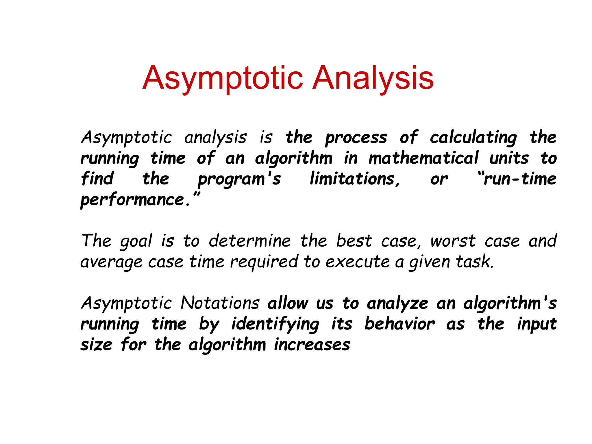 Asymptotic Analysis
Asymptotic analysis is the process of calculating the
running time of an algorithm in mathematical units to
find the program's limitations, or “run-time
performance.”
The goal is to determine the best case, worst case and
average case time required to execute a given task.
Asymptotic Notations allow us to analyze an algorithm's
running time by identifying its behavior as the input
size for the algorithm increases
 
