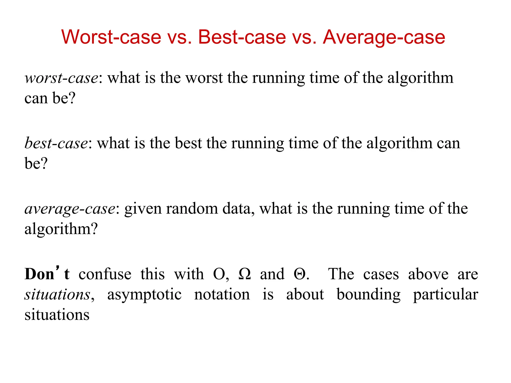 Worst-case vs. Best-case vs. Average-case
worst-case: what is the worst the running time of the algorithm
can be?
best-case: what is the best the running time of the algorithm can
be?
average-case: given random data, what is the running time of the
algorithm?
Don’t confuse this with O, Ω and Θ. The cases above are
situations, asymptotic notation is about bounding particular
situations
 