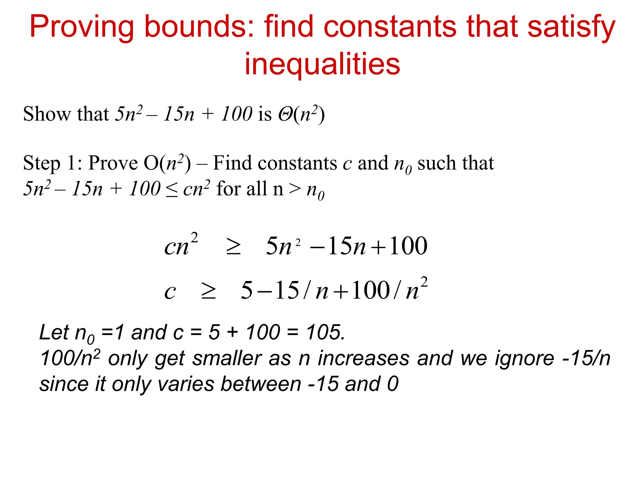 Proving bounds: find constants that satisfy
inequalities
Show that 5n2 – 15n + 100 is Θ(n2)
Step 1: Prove O(n2) – Find constants c and n0 such that
5n2 – 15n + 100 ≤ cn2 for all n > n0
100
15
5 2
2


 n
n
cn
2
/
100
/
15
5 n
n
c 


Let n0 =1 and c = 5 + 100 = 105.
100/n2 only get smaller as n increases and we ignore -15/n
since it only varies between -15 and 0
 