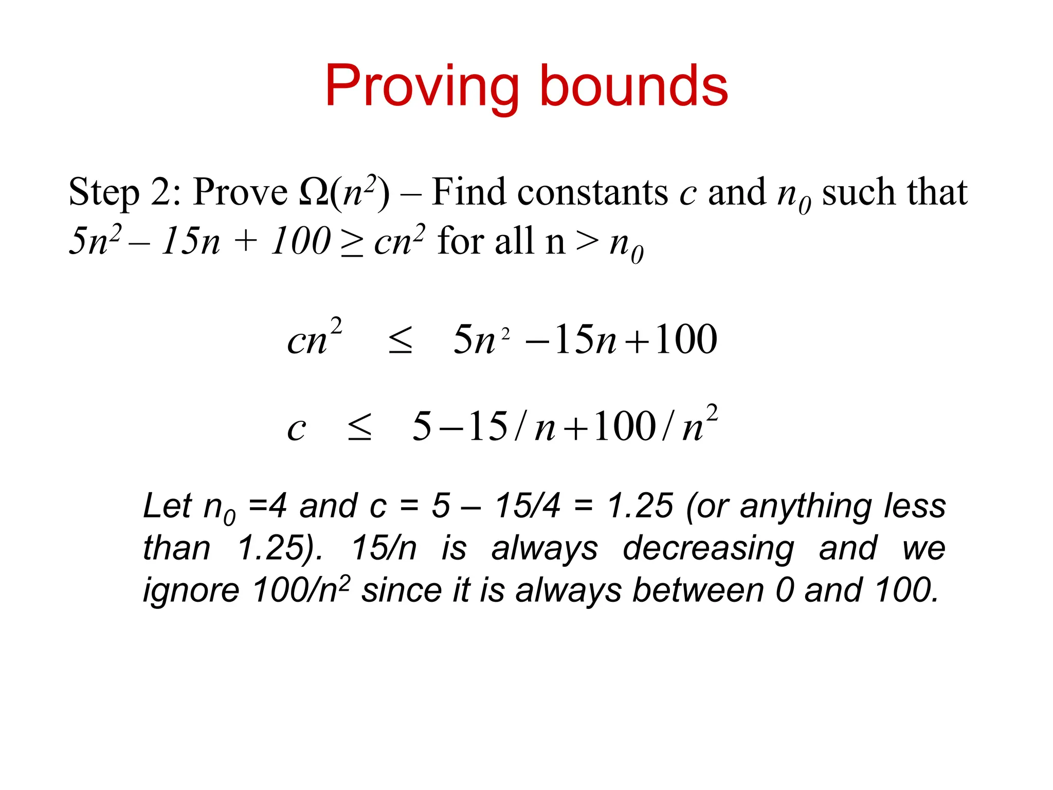 Proving bounds
Step 2: Prove Ω(n2) – Find constants c and n0 such that
5n2 – 15n + 100 ≥ cn2 for all n > n0
100
15
5 2
2


 n
n
cn
2
/
100
/
15
5 n
n
c 


Let n0 =4 and c = 5 – 15/4 = 1.25 (or anything less
than 1.25). 15/n is always decreasing and we
ignore 100/n2 since it is always between 0 and 100.
 