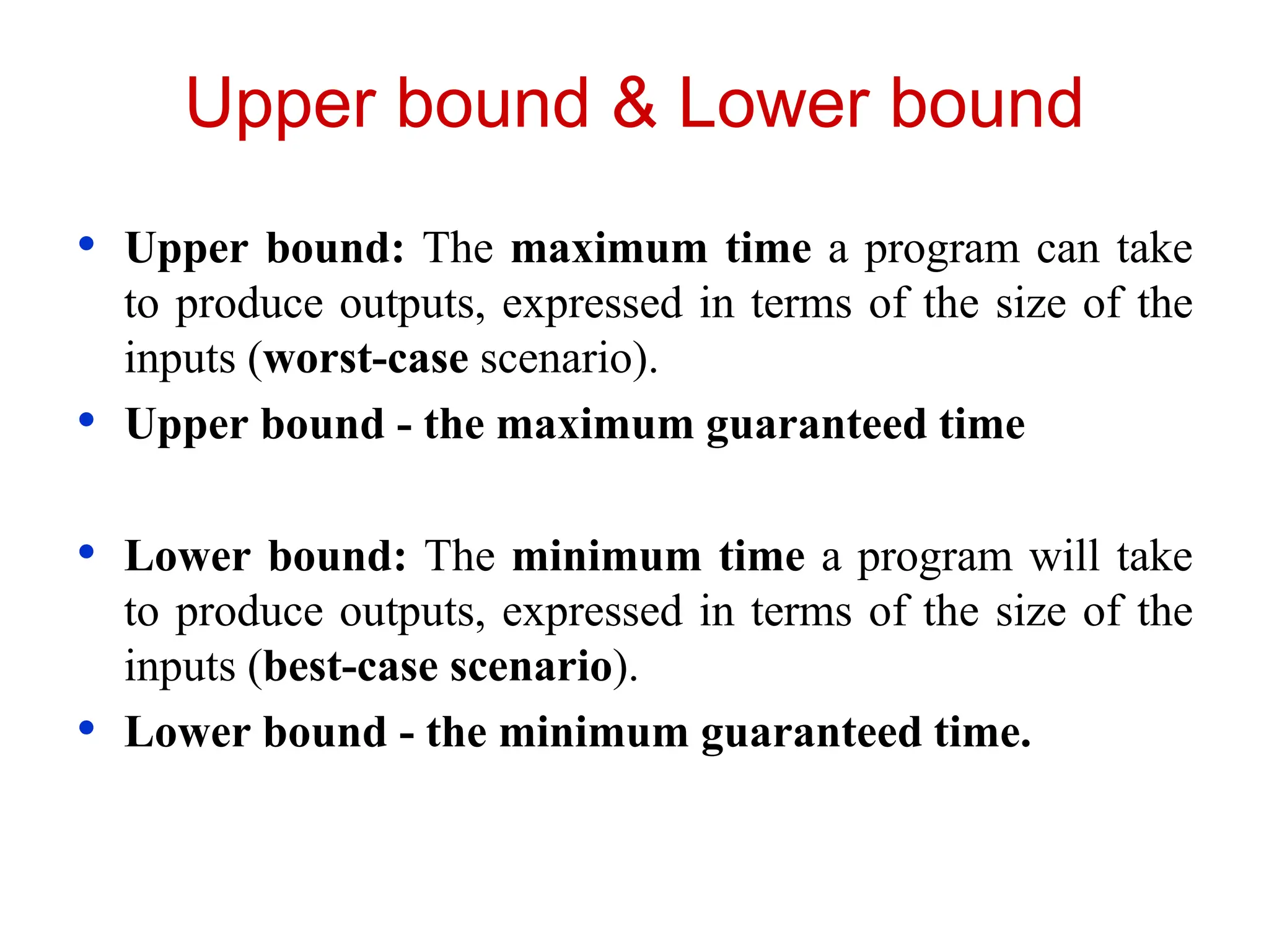 Upper bound & Lower bound
• Upper bound: The maximum time a program can take
to produce outputs, expressed in terms of the size of the
inputs (worst-case scenario).
• Upper bound - the maximum guaranteed time
• Lower bound: The minimum time a program will take
to produce outputs, expressed in terms of the size of the
inputs (best-case scenario).
• Lower bound - the minimum guaranteed time.
 