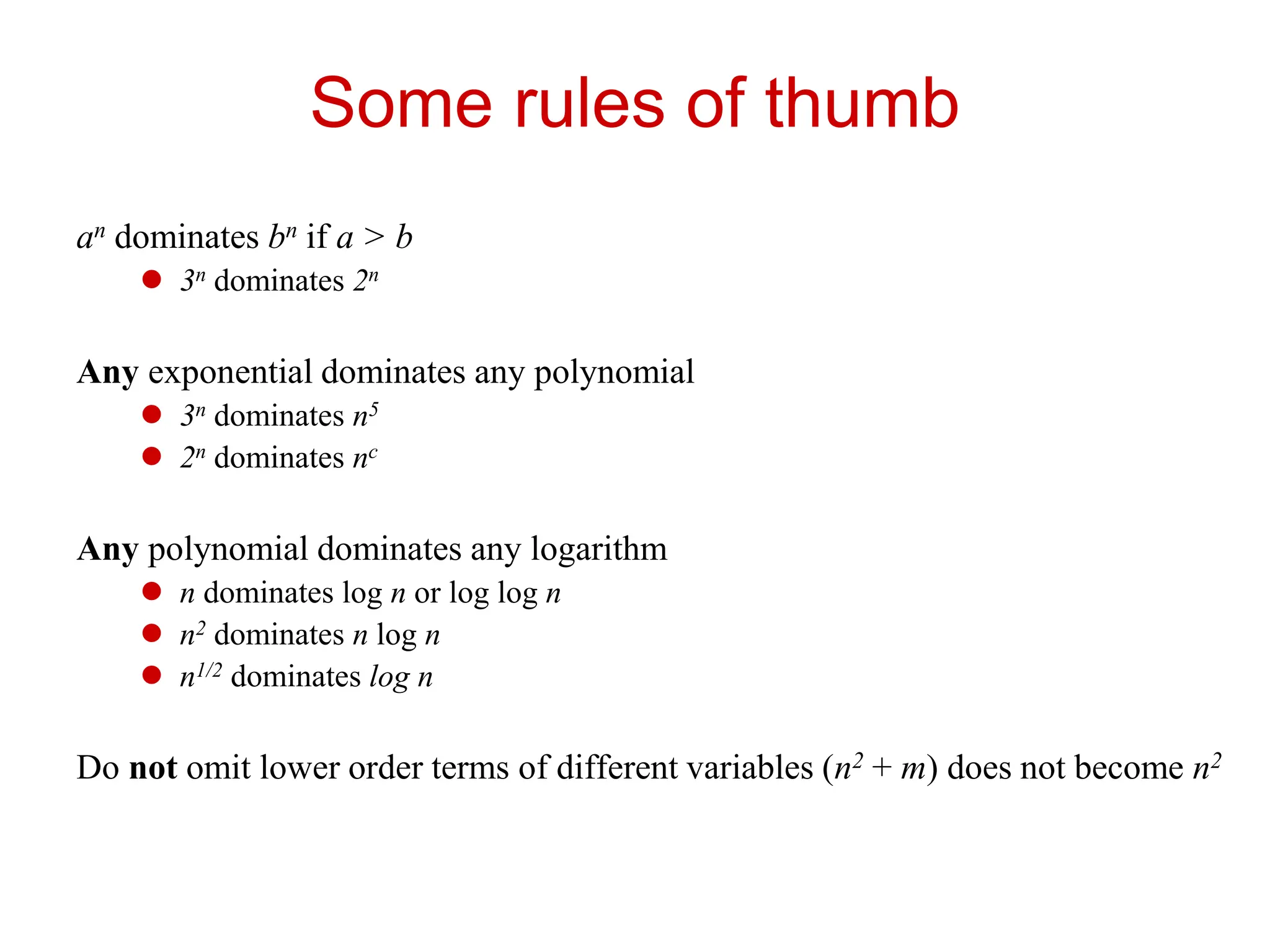 Some rules of thumb
an dominates bn if a > b
 3n dominates 2n
Any exponential dominates any polynomial
 3n dominates n5
 2n dominates nc
Any polynomial dominates any logarithm
 n dominates log n or log log n
 n2 dominates n log n
 n1/2 dominates log n
Do not omit lower order terms of different variables (n2 + m) does not become n2
 