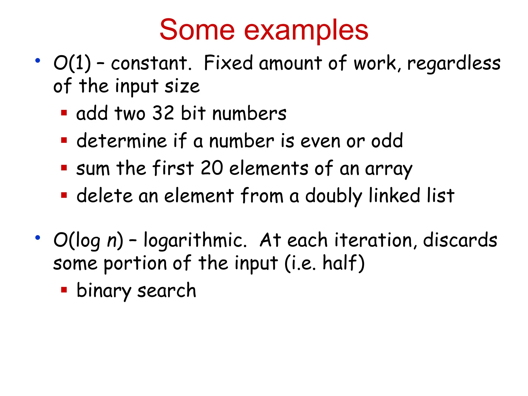 Some examples
• O(1) – constant. Fixed amount of work, regardless
of the input size
 add two 32 bit numbers
 determine if a number is even or odd
 sum the first 20 elements of an array
 delete an element from a doubly linked list
• O(log n) – logarithmic. At each iteration, discards
some portion of the input (i.e. half)
 binary search
 