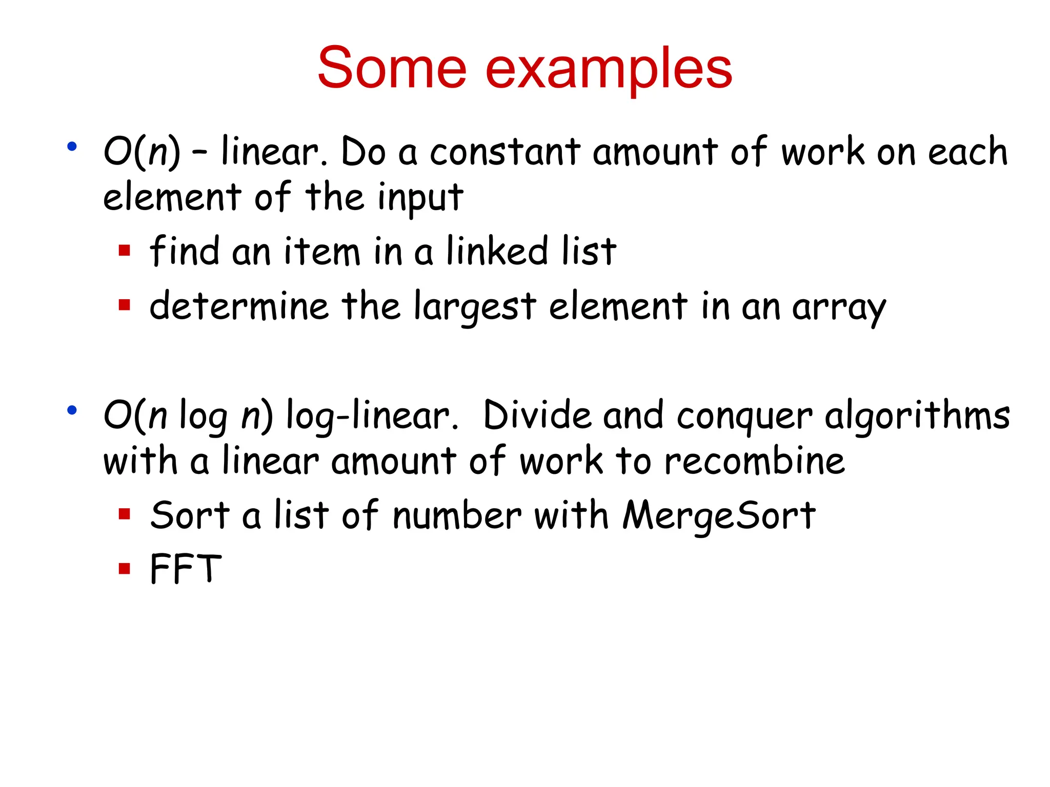 Some examples
• O(n) – linear. Do a constant amount of work on each
element of the input
 find an item in a linked list
 determine the largest element in an array
• O(n log n) log-linear. Divide and conquer algorithms
with a linear amount of work to recombine
 Sort a list of number with MergeSort
 FFT
 