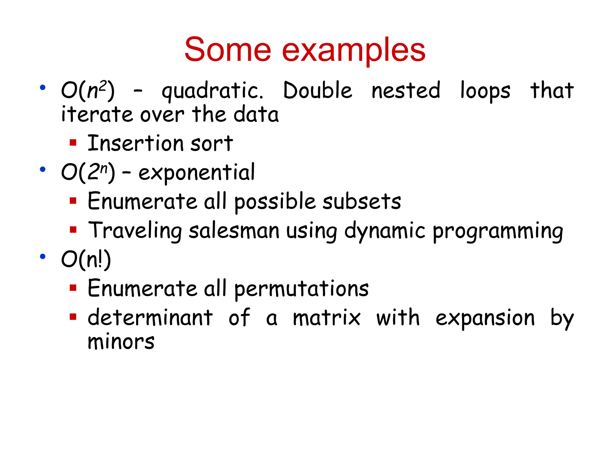 Some examples
• O(n2) – quadratic. Double nested loops that
iterate over the data
 Insertion sort
• O(2n) – exponential
 Enumerate all possible subsets
 Traveling salesman using dynamic programming
• O(n!)
 Enumerate all permutations
 determinant of a matrix with expansion by
minors
 