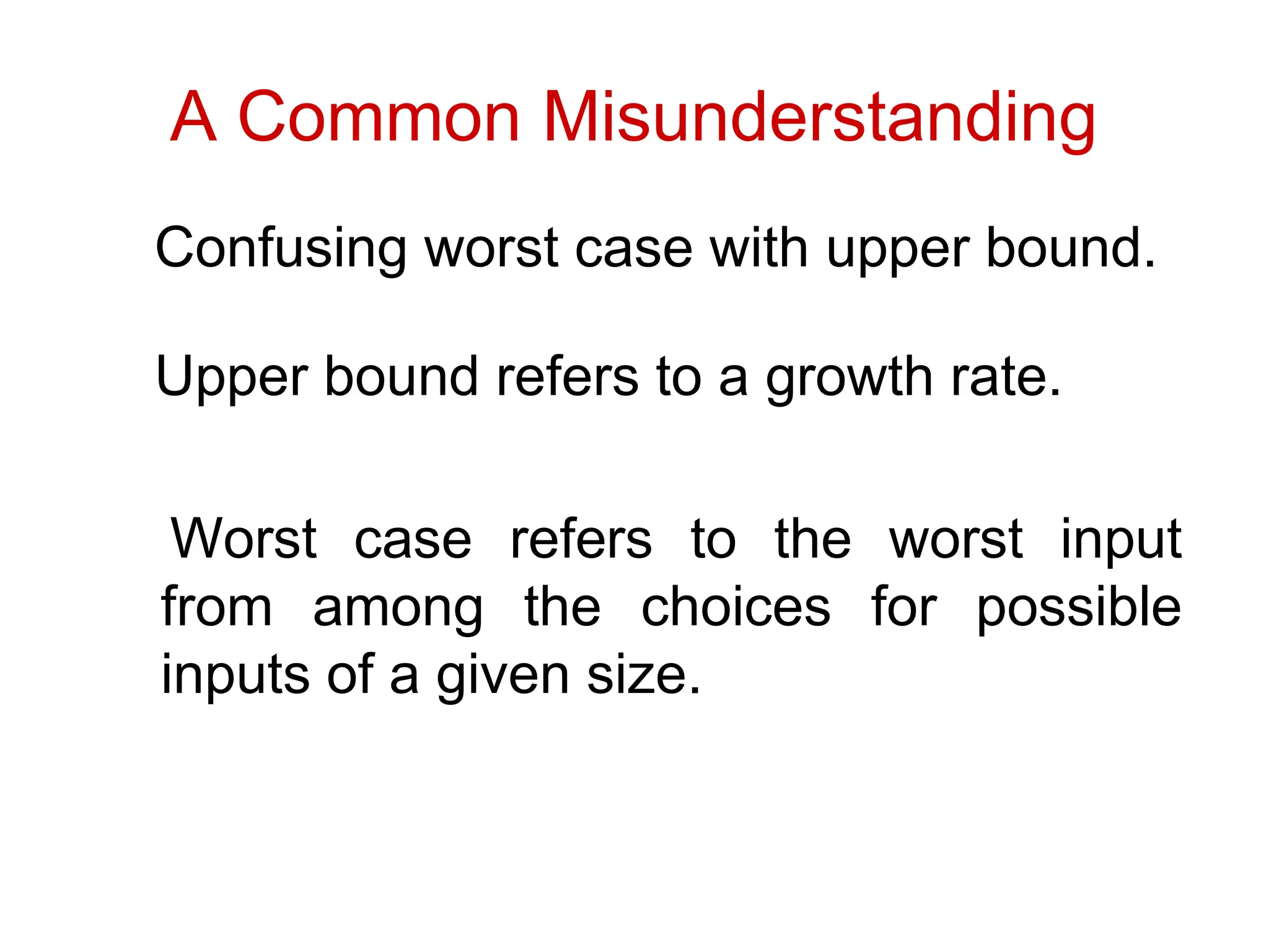 A Common Misunderstanding
Confusing worst case with upper bound.
Upper bound refers to a growth rate.
Worst case refers to the worst input
from among the choices for possible
inputs of a given size.
 