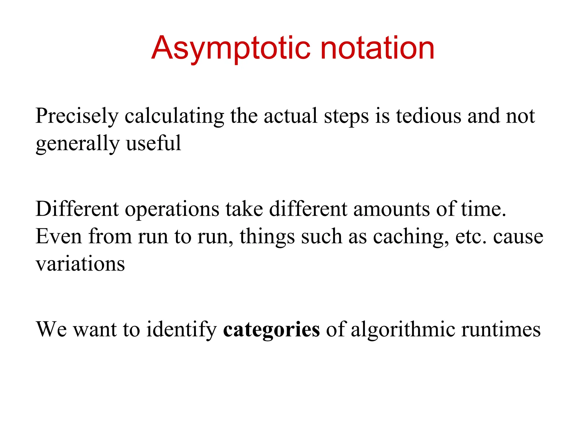Asymptotic notation
Precisely calculating the actual steps is tedious and not
generally useful
Different operations take different amounts of time.
Even from run to run, things such as caching, etc. cause
variations
We want to identify categories of algorithmic runtimes
 