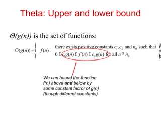 Theta: Upper and lower bound
Θ(g(n)) is the set of functions:
Q(g(n)) = f (n):
there exists positive constants c1,c2 and n0 such that
0 £ c1g(n) £ f (n) £ c2g(n) for all n ³ n0
ì
í
ï
î
ï
ü
ý
ï
þ
ï
We can bound the function
f(n) above and below by
some constant factor of g(n)
(though different constants)
 