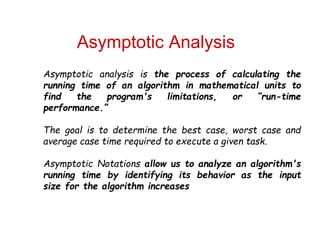 Asymptotic Analysis
Asymptotic analysis is the process of calculating the
running time of an algorithm in mathematical units to
find the program's limitations, or “run-time
performance.”
The goal is to determine the best case, worst case and
average case time required to execute a given task.
Asymptotic Notations allow us to analyze an algorithm's
running time by identifying its behavior as the input
size for the algorithm increases
 