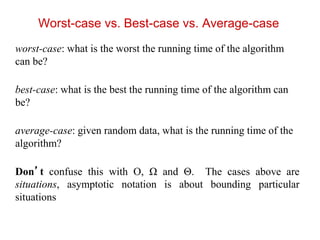 Worst-case vs. Best-case vs. Average-case
worst-case: what is the worst the running time of the algorithm
can be?
best-case: what is the best the running time of the algorithm can
be?
average-case: given random data, what is the running time of the
algorithm?
Don’t confuse this with O, Ω and Θ. The cases above are
situations, asymptotic notation is about bounding particular
situations
 