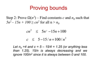 Proving bounds
Step 2: Prove Ω(n2) – Find constants c and n0 such that
5n2 – 15n + 100 ≥ cn2 for all n > n0
100
15
5 2
2


 n
n
cn
2
/
100
/
15
5 n
n
c 


Let n0 =4 and c = 5 – 15/4 = 1.25 (or anything less
than 1.25). 15/n is always decreasing and we
ignore 100/n2 since it is always between 0 and 100.
 