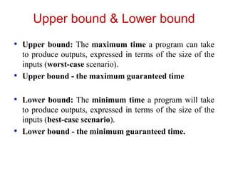 Upper bound & Lower bound
• Upper bound: The maximum time a program can take
to produce outputs, expressed in terms of the size of the
inputs (worst-case scenario).
• Upper bound - the maximum guaranteed time
• Lower bound: The minimum time a program will take
to produce outputs, expressed in terms of the size of the
inputs (best-case scenario).
• Lower bound - the minimum guaranteed time.
 
