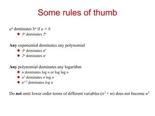 Some rules of thumb
an dominates bn if a > b
 3n dominates 2n
Any exponential dominates any polynomial
 3n dominates n5
 2n dominates nc
Any polynomial dominates any logarithm
 n dominates log n or log log n
 n2 dominates n log n
 n1/2 dominates log n
Do not omit lower order terms of different variables (n2 + m) does not become n2
 