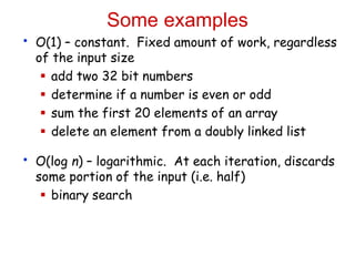 Some examples
• O(1) – constant. Fixed amount of work, regardless
of the input size
 add two 32 bit numbers
 determine if a number is even or odd
 sum the first 20 elements of an array
 delete an element from a doubly linked list
• O(log n) – logarithmic. At each iteration, discards
some portion of the input (i.e. half)
 binary search
 