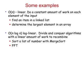Some examples
• O(n) – linear. Do a constant amount of work on each
element of the input
 find an item in a linked list
 determine the largest element in an array
• O(n log n) log-linear. Divide and conquer algorithms
with a linear amount of work to recombine
 Sort a list of number with MergeSort
 FFT
 