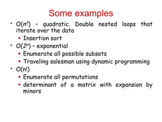 Some examples
• O(n2) – quadratic. Double nested loops that
iterate over the data
 Insertion sort
• O(2n) – exponential
 Enumerate all possible subsets
 Traveling salesman using dynamic programming
• O(n!)
 Enumerate all permutations
 determinant of a matrix with expansion by
minors
 