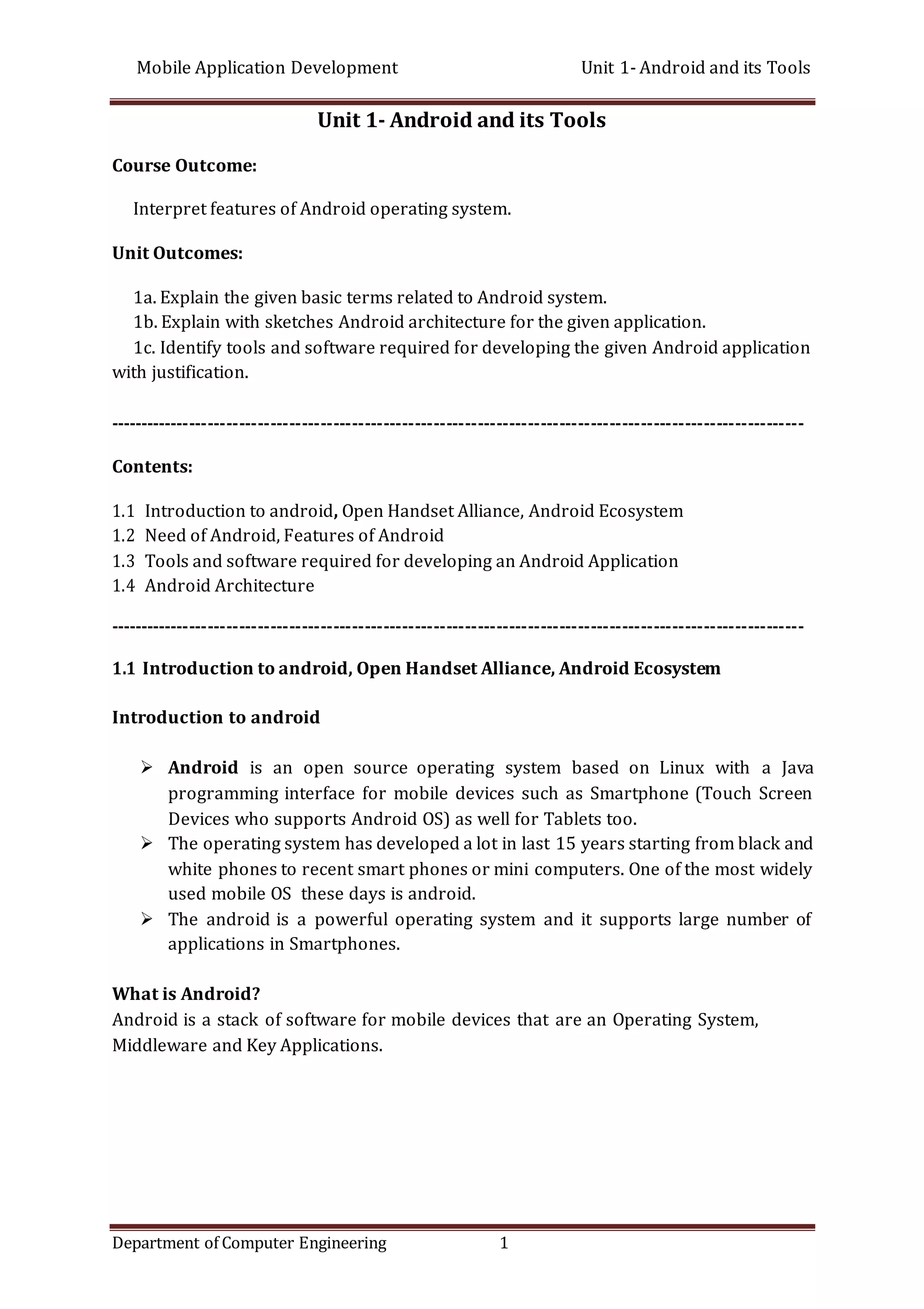 Mobile Application Development Unit 1- Android and its Tools
Department of Computer Engineering 1
Unit 1- Android and its Tools
Course Outcome:
Interpret features of Android operating system.
Unit Outcomes:
1a. Explain the given basic terms related to Android system.
1b. Explain with sketches Android architecture for the given application.
1c. Identify tools and software required for developing the given Android application
with justification.
---------------------------------------------------------------------------------------------------------------
Contents:
1.1 Introduction to android, Open Handset Alliance, Android Ecosystem
1.2 Need of Android, Features of Android
1.3 Tools and software required for developing an Android Application
1.4 Android Architecture
---------------------------------------------------------------------------------------------------------------
1.1 Introduction to android, Open Handset Alliance, Android Ecosystem
Introduction to android
 Android is an open source operating system based on Linux with a Java
programming interface for mobile devices such as Smartphone (Touch Screen
Devices who supports Android OS) as well for Tablets too.
 The operating system has developed a lot in last 15 years starting from black and
white phones to recent smart phones or mini computers. One of the most widely
used mobile OS these days is android.
 The android is a powerful operating system and it supports large number of
applications in Smartphones.
What is Android?
Android is a stack of software for mobile devices that are an Operating System,
Middleware and Key Applications.
 