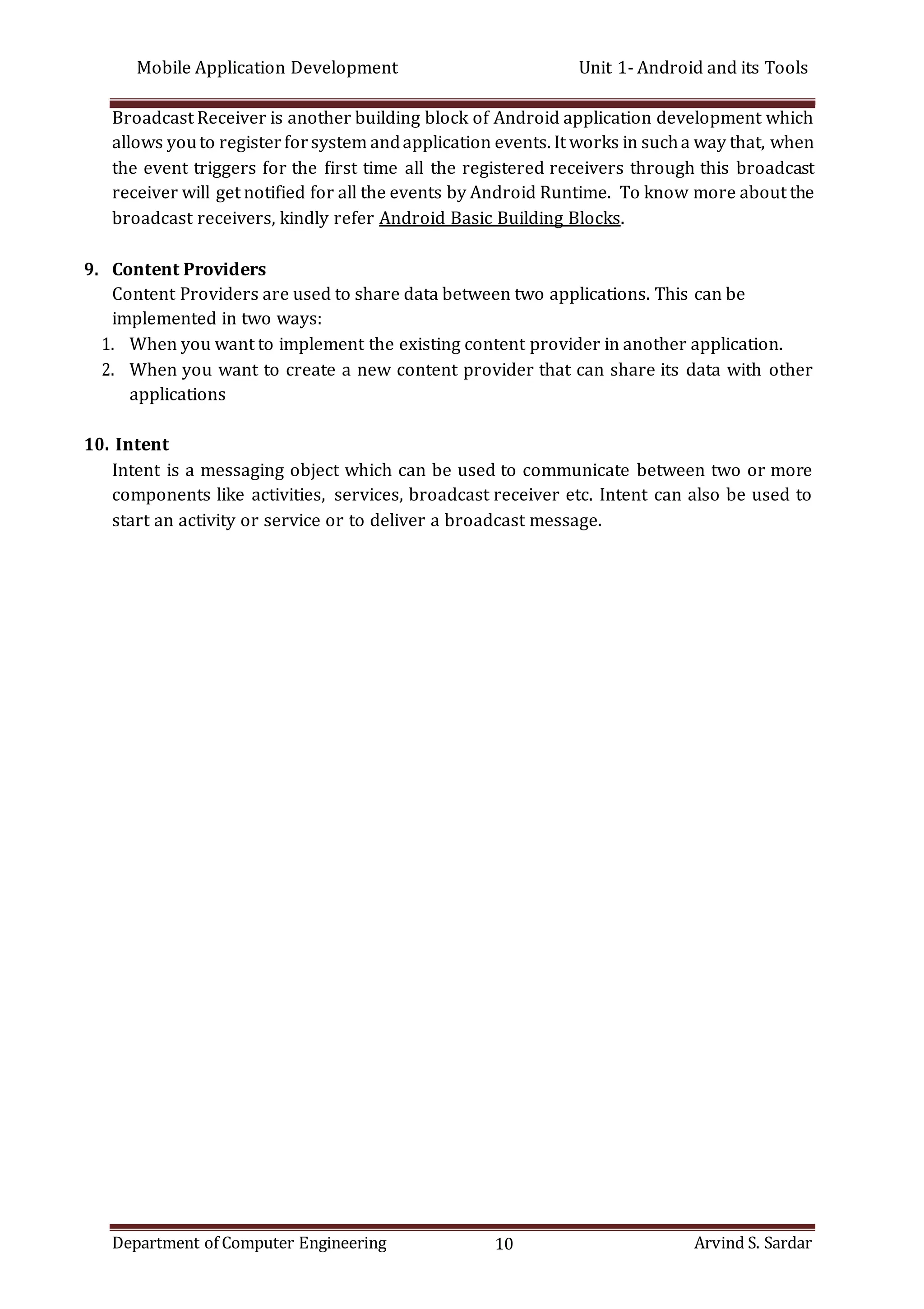 Mobile Application Development Unit 1- Android and its Tools
Department of Computer Engineering 10 Arvind S. Sardar
Broadcast Receiver is another building block of Android application development which
allows youto registerforsystem andapplication events. It works in sucha way that, when
the event triggers for the first time all the registered receivers through this broadcast
receiver will get notified for all the events by Android Runtime. To know more about the
broadcast receivers, kindly refer Android Basic Building Blocks.
9. Content Providers
Content Providers are used to share data between two applications. This can be
implemented in two ways:
1. When you want to implement the existing content provider in another application.
2. When you want to create a new content provider that can share its data with other
applications
10. Intent
Intent is a messaging object which can be used to communicate between two or more
components like activities, services, broadcast receiver etc. Intent can also be used to
start an activity or service or to deliver a broadcast message.
 