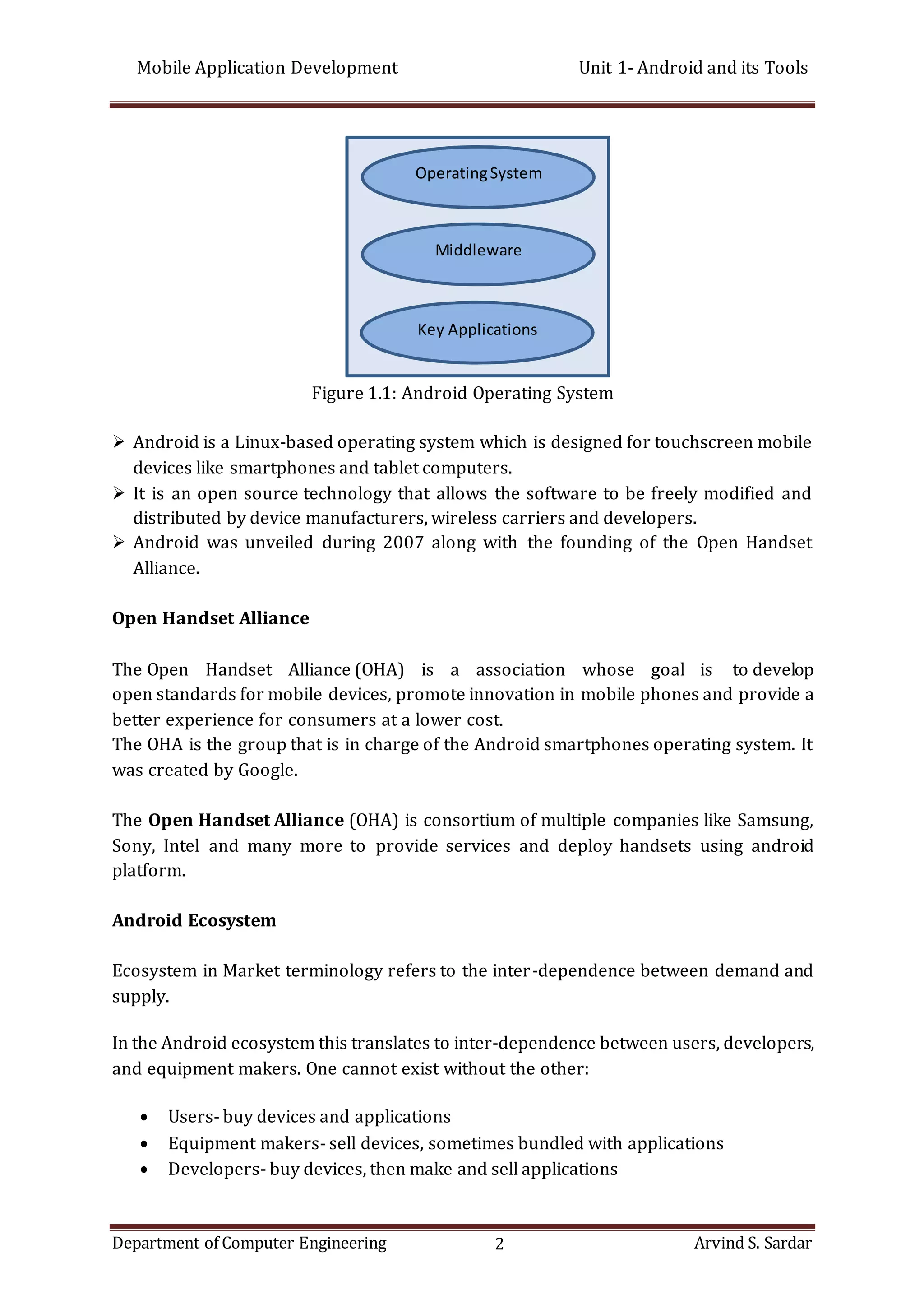 Mobile Application Development Unit 1- Android and its Tools
Department of Computer Engineering 2 Arvind S. Sardar
Figure 1.1: Android Operating System
 Android is a Linux-based operating system which is designed for touchscreen mobile
devices like smartphones and tablet computers.
 It is an open source technology that allows the software to be freely modified and
distributed by device manufacturers, wireless carriers and developers.
 Android was unveiled during 2007 along with the founding of the Open Handset
Alliance.
Open Handset Alliance
The Open Handset Alliance (OHA) is a association whose goal is to develop
open standards for mobile devices, promote innovation in mobile phones and provide a
better experience for consumers at a lower cost.
The OHA is the group that is in charge of the Android smartphones operating system. It
was created by Google.
The Open Handset Alliance (OHA) is consortium of multiple companies like Samsung,
Sony, Intel and many more to provide services and deploy handsets using android
platform.
Android Ecosystem
Ecosystem in Market terminology refers to the inter-dependence between demand and
supply.
In the Android ecosystem this translates to inter-dependence between users, developers,
and equipment makers. One cannot exist without the other:
 Users- buy devices and applications
 Equipment makers- sell devices, sometimes bundled with applications
 Developers- buy devices, then make and sell applications
OperatingSystem
Middleware
Key Applications
 