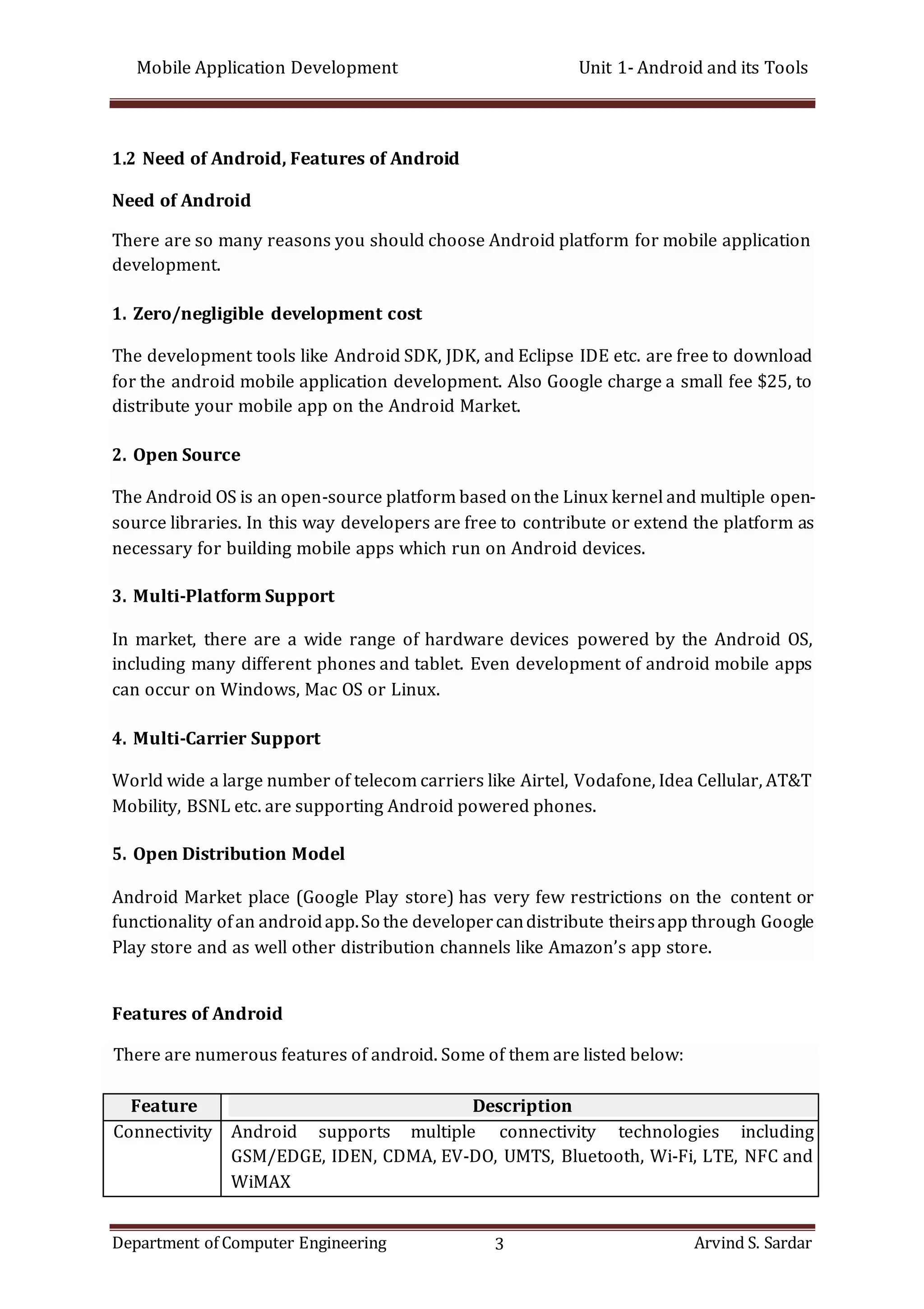 Mobile Application Development Unit 1- Android and its Tools
Department of Computer Engineering 3 Arvind S. Sardar
1.2 Need of Android, Features of Android
Need of Android
There are so many reasons you should choose Android platform for mobile application
development.
1. Zero/negligible development cost
The development tools like Android SDK, JDK, and Eclipse IDE etc. are free to download
for the android mobile application development. Also Google charge a small fee $25, to
distribute your mobile app on the Android Market.
2. Open Source
The Android OS is an open-source platform based onthe Linux kernel and multiple open-
source libraries. In this way developers are free to contribute or extend the platform as
necessary for building mobile apps which run on Android devices.
3. Multi-Platform Support
In market, there are a wide range of hardware devices powered by the Android OS,
including many different phones and tablet. Even development of android mobile apps
can occur on Windows, Mac OS or Linux.
4. Multi-Carrier Support
World wide a large number of telecom carriers like Airtel, Vodafone, Idea Cellular, AT&T
Mobility, BSNL etc. are supporting Android powered phones.
5. Open Distribution Model
Android Market place (Google Play store) has very few restrictions on the content or
functionality ofan androidapp.So the developercandistribute theirsapp through Google
Play store and as well other distribution channels like Amazon’s app store.
Features of Android
There are numerous features of android. Some of them are listed below:
Feature Description
Connectivity Android supports multiple connectivity technologies including
GSM/EDGE, IDEN, CDMA, EV-DO, UMTS, Bluetooth, Wi-Fi, LTE, NFC and
WiMAX
 
