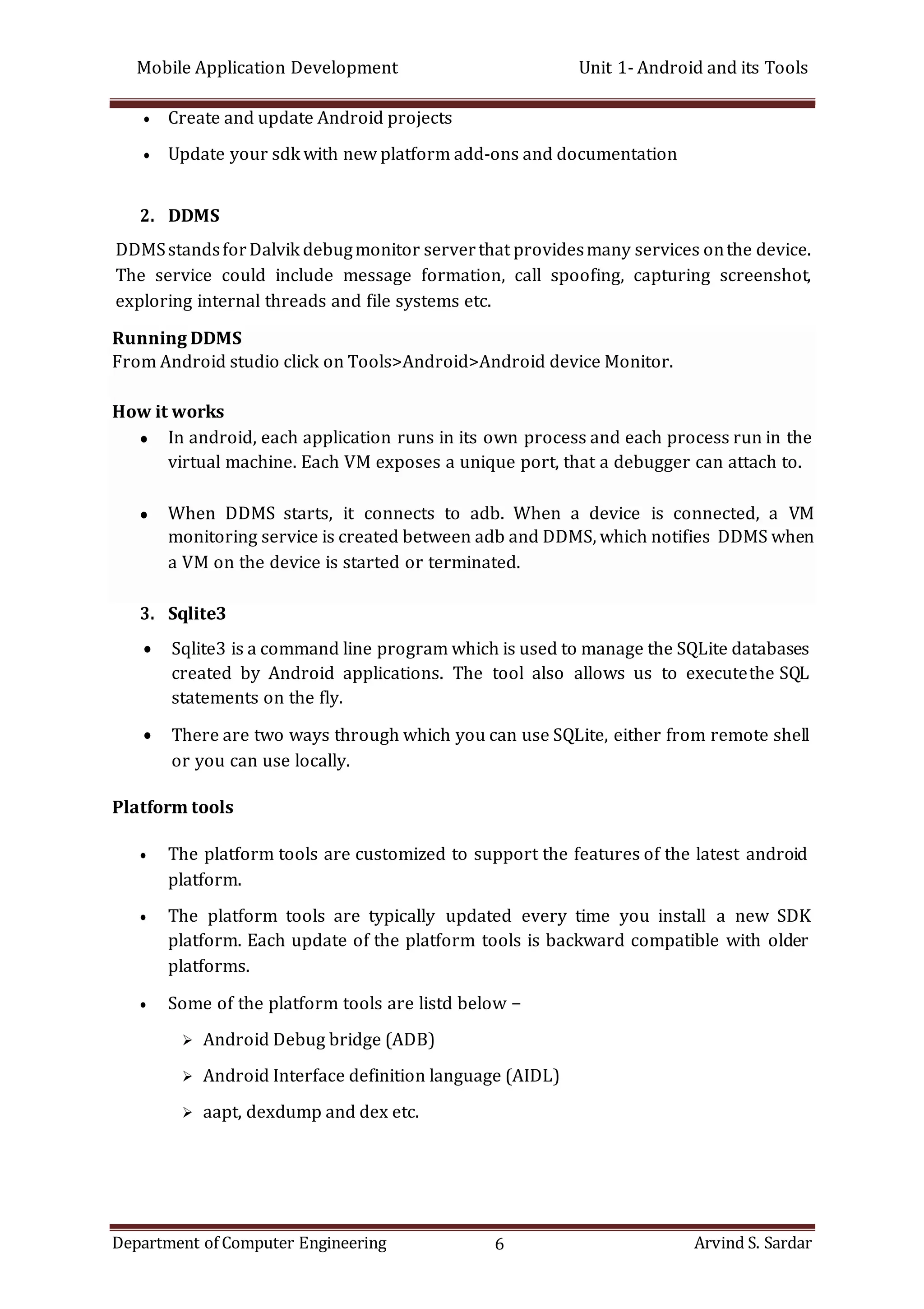 Mobile Application Development Unit 1- Android and its Tools
Department of Computer Engineering 6 Arvind S. Sardar
 Create and update Android projects
 Update your sdk with new platform add-ons and documentation
2. DDMS
DDMSstandsforDalvik debugmonitor serverthat providesmany services onthe device.
The service could include message formation, call spoofing, capturing screenshot,
exploring internal threads and file systems etc.
3. Sqlite3
 Sqlite3 is a command line program which is used to manage the SQLite databases
created by Android applications. The tool also allows us to executethe SQL
statements on the fly.
 There are two ways through which you can use SQLite, either from remote shell
or you can use locally.
Platform tools
 The platform tools are customized to support the features of the latest android
platform.
 The platform tools are typically updated every time you install a new SDK
platform. Each update of the platform tools is backward compatible with older
platforms.
 Some of the platform tools are listd below −
 Android Debug bridge (ADB)
 Android Interface definition language (AIDL)
 aapt, dexdump and dex etc.
Running DDMS
From Android studio click on Tools>Android>Android device Monitor.
How it works
 In android, each application runs in its own process and each process run in the
virtual machine. Each VM exposes a unique port, that a debugger can attach to.
 When DDMS starts, it connects to adb. When a device is connected, a VM
monitoring service is created between adb and DDMS, which notifies DDMS when
a VM on the device is started or terminated.
 