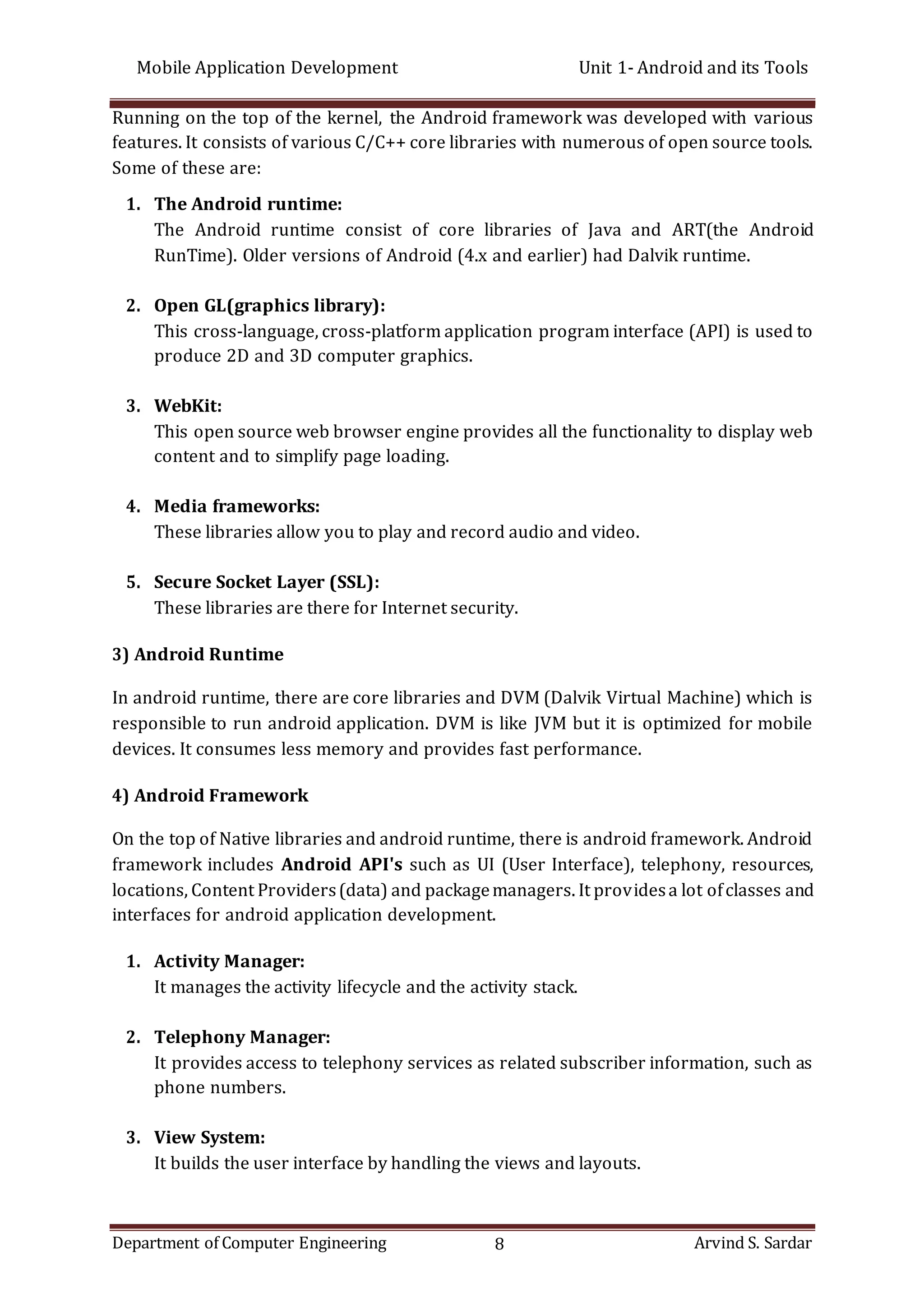 Mobile Application Development Unit 1- Android and its Tools
Department of Computer Engineering 8 Arvind S. Sardar
Running on the top of the kernel, the Android framework was developed with various
features. It consists of various C/C++ core libraries with numerous of open source tools.
Some of these are:
1. The Android runtime:
The Android runtime consist of core libraries of Java and ART(the Android
RunTime). Older versions of Android (4.x and earlier) had Dalvik runtime.
2. Open GL(graphics library):
This cross-language, cross-platform application program interface (API) is used to
produce 2D and 3D computer graphics.
3. WebKit:
This open source web browser engine provides all the functionality to display web
content and to simplify page loading.
4. Media frameworks:
These libraries allow you to play and record audio and video.
5. Secure Socket Layer (SSL):
These libraries are there for Internet security.
3) Android Runtime
In android runtime, there are core libraries and DVM (Dalvik Virtual Machine) which is
responsible to run android application. DVM is like JVM but it is optimized for mobile
devices. It consumes less memory and provides fast performance.
4) Android Framework
On the top of Native libraries and android runtime, there is android framework. Android
framework includes Android API's such as UI (User Interface), telephony, resources,
locations, Content Providers(data) and packagemanagers. It providesa lot ofclasses and
interfaces for android application development.
1. Activity Manager:
It manages the activity lifecycle and the activity stack.
2. Telephony Manager:
It provides access to telephony services as related subscriber information, such as
phone numbers.
3. View System:
It builds the user interface by handling the views and layouts.
 