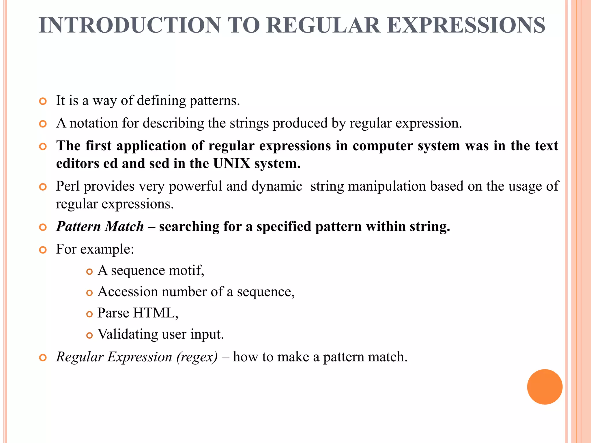 INTRODUCTION TO REGULAR EXPRESSIONS  It is a way of defining patterns.  A notation for describing the strings produced by regular expression.  The first application of regular expressions in computer system was in the text editors ed and sed in the UNIX system.  Perl provides very powerful and dynamic string manipulation based on the usage of regular expressions.  Pattern Match – searching for a specified pattern within string.  For example:  A sequence motif,  Accession number of a sequence,  Parse HTML,  Validating user input.  Regular Expression (regex) – how to make a pattern match. 