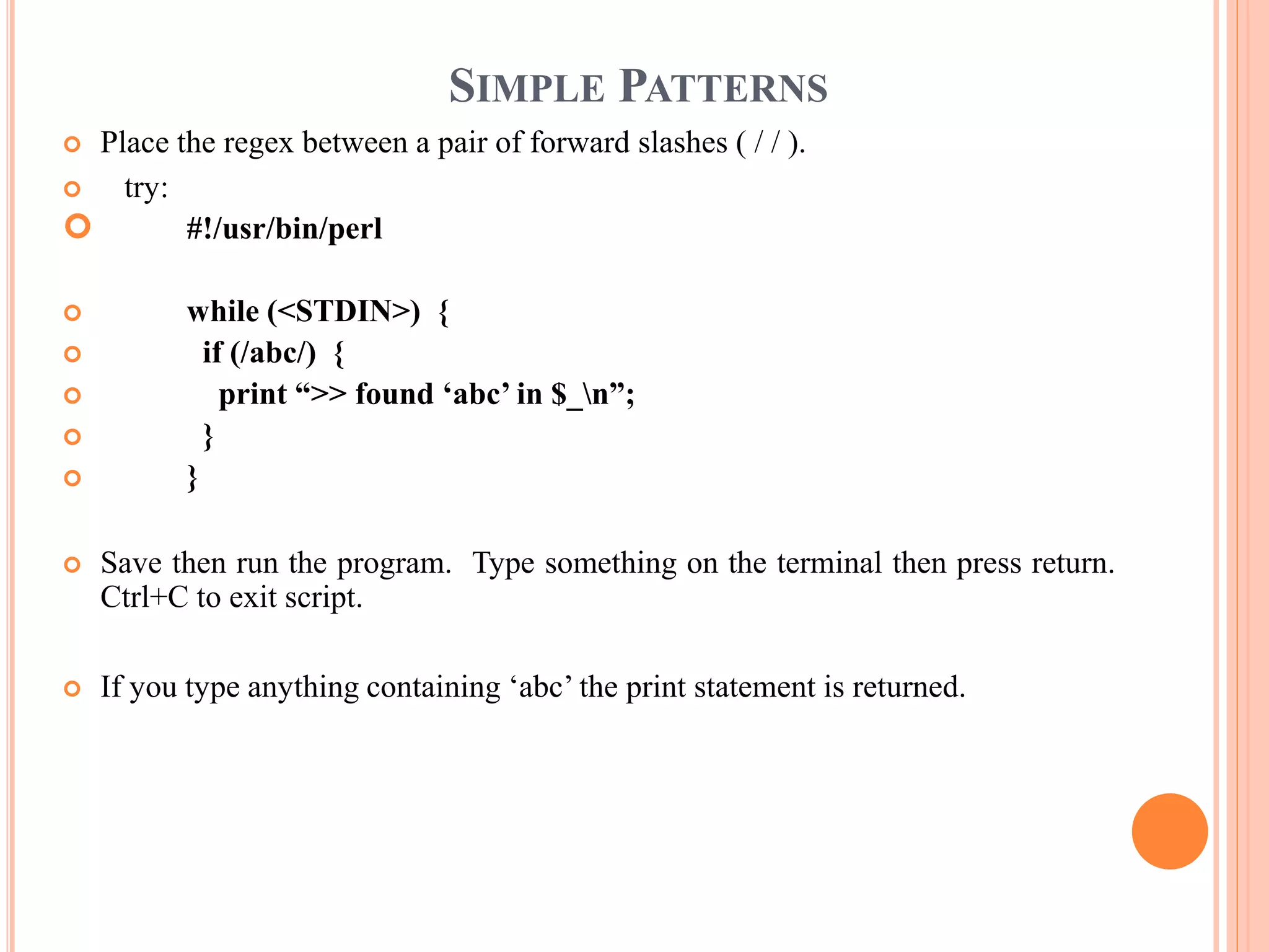 SIMPLE PATTERNS  Place the regex between a pair of forward slashes ( / / ).  try:  #!/usr/bin/perl  while (<STDIN>) {  if (/abc/) {  print “>> found ‘abc’ in $_n”;  }  }  Save then run the program. Type something on the terminal then press return. Ctrl+C to exit script.  If you type anything containing ‘abc’ the print statement is returned. 