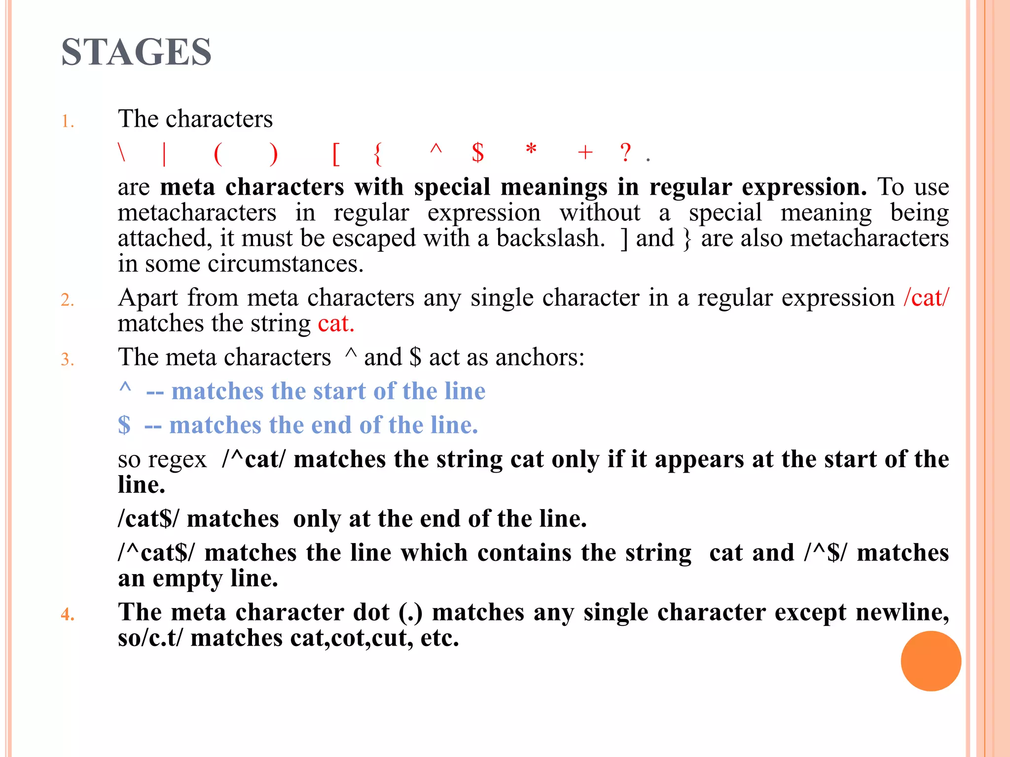 STAGES 1. The characters | ( ) [ { ^ $ * + ? . are meta characters with special meanings in regular expression. To use metacharacters in regular expression without a special meaning being attached, it must be escaped with a backslash. ] and } are also metacharacters in some circumstances. 2. Apart from meta characters any single character in a regular expression /cat/ matches the string cat. 3. The meta characters ^ and $ act as anchors: ^ -- matches the start of the line $ -- matches the end of the line. so regex /^cat/ matches the string cat only if it appears at the start of the line. /cat$/ matches only at the end of the line. /^cat$/ matches the line which contains the string cat and /^$/ matches an empty line. 4. The meta character dot (.) matches any single character except newline, so/c.t/ matches cat,cot,cut, etc. 