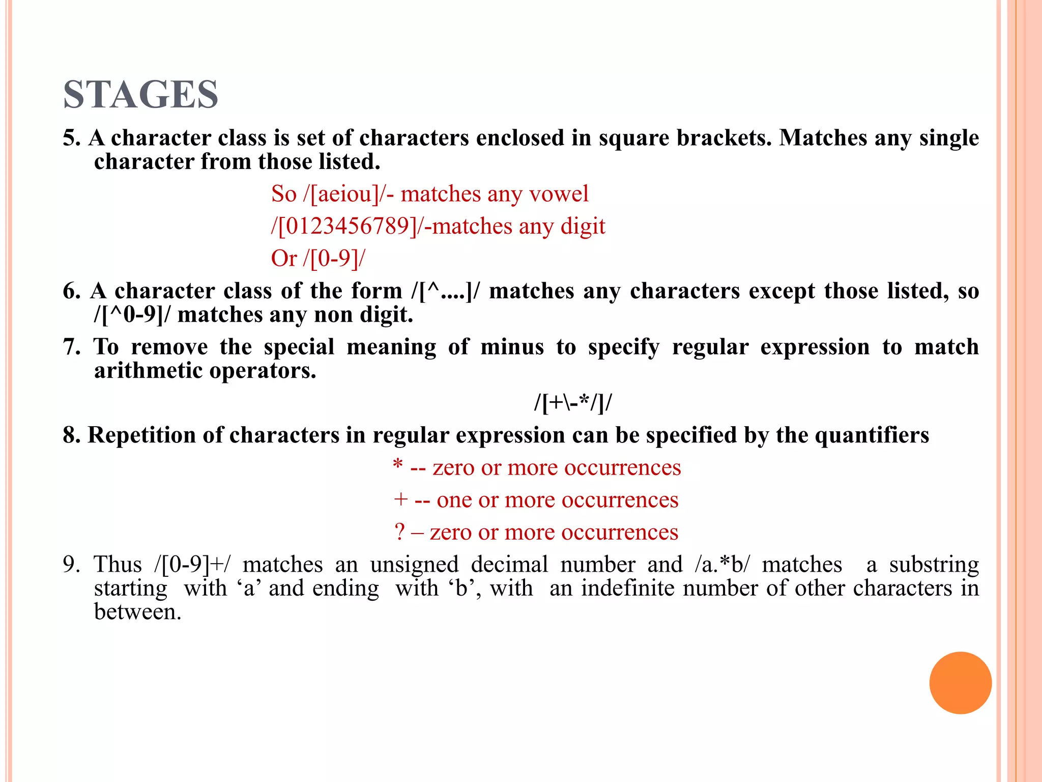 STAGES 5. A character class is set of characters enclosed in square brackets. Matches any single character from those listed. So /[aeiou]/- matches any vowel /[0123456789]/-matches any digit Or /[0-9]/ 6. A character class of the form /[^....]/ matches any characters except those listed, so /[^0-9]/ matches any non digit. 7. To remove the special meaning of minus to specify regular expression to match arithmetic operators. /[+-*/]/ 8. Repetition of characters in regular expression can be specified by the quantifiers * -- zero or more occurrences + -- one or more occurrences ? – zero or more occurrences 9. Thus /[0-9]+/ matches an unsigned decimal number and /a.*b/ matches a substring starting with ‘a’ and ending with ‘b’, with an indefinite number of other characters in between. 