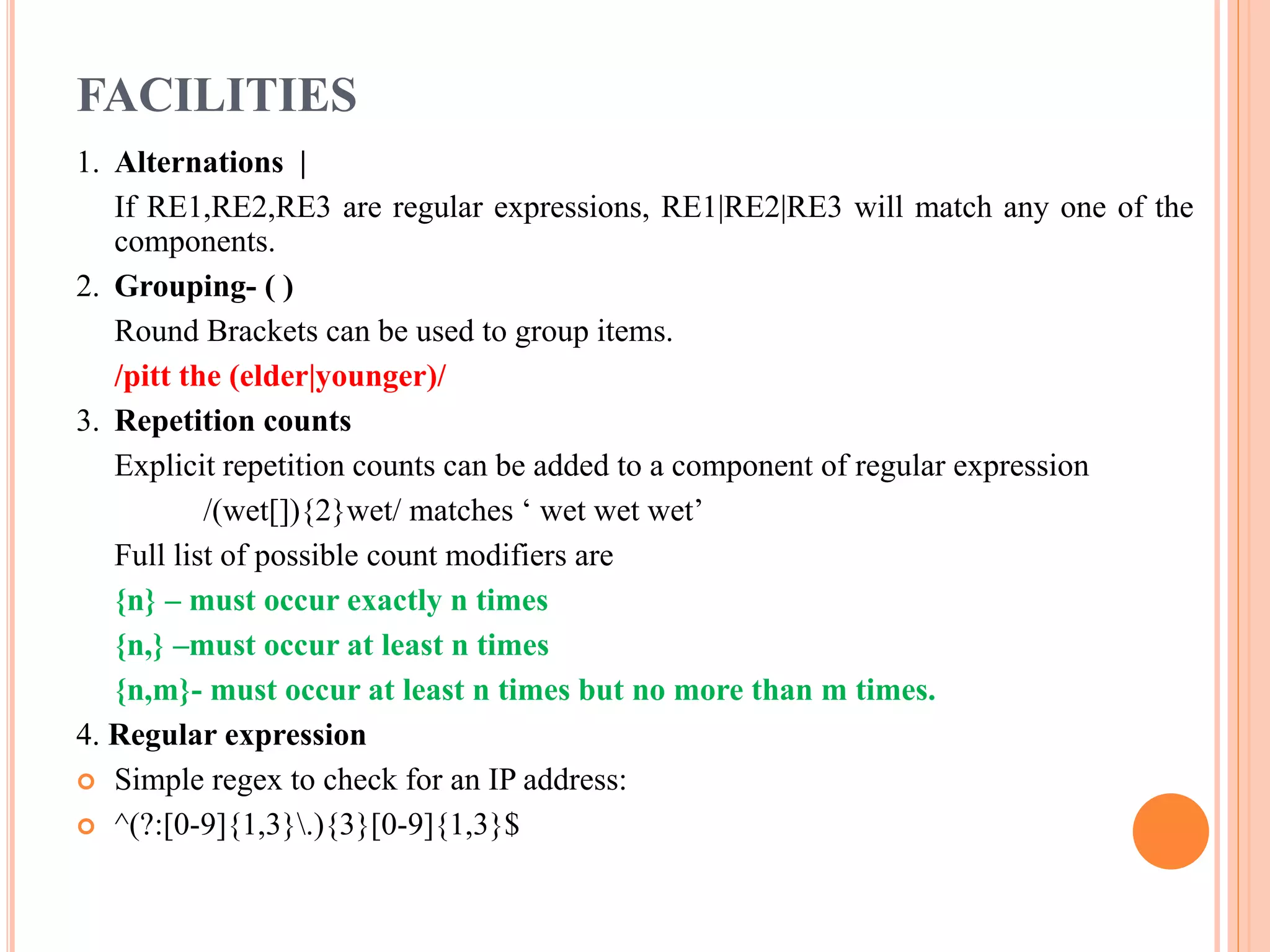 FACILITIES 1. Alternations | If RE1,RE2,RE3 are regular expressions, RE1|RE2|RE3 will match any one of the components. 2. Grouping- ( ) Round Brackets can be used to group items. /pitt the (elder|younger)/ 3. Repetition counts Explicit repetition counts can be added to a component of regular expression /(wet[]){2}wet/ matches ‘ wet wet wet’ Full list of possible count modifiers are {n} – must occur exactly n times {n,} –must occur at least n times {n,m}- must occur at least n times but no more than m times. 4. Regular expression  Simple regex to check for an IP address:  ^(?:[0-9]{1,3}.){3}[0-9]{1,3}$ 