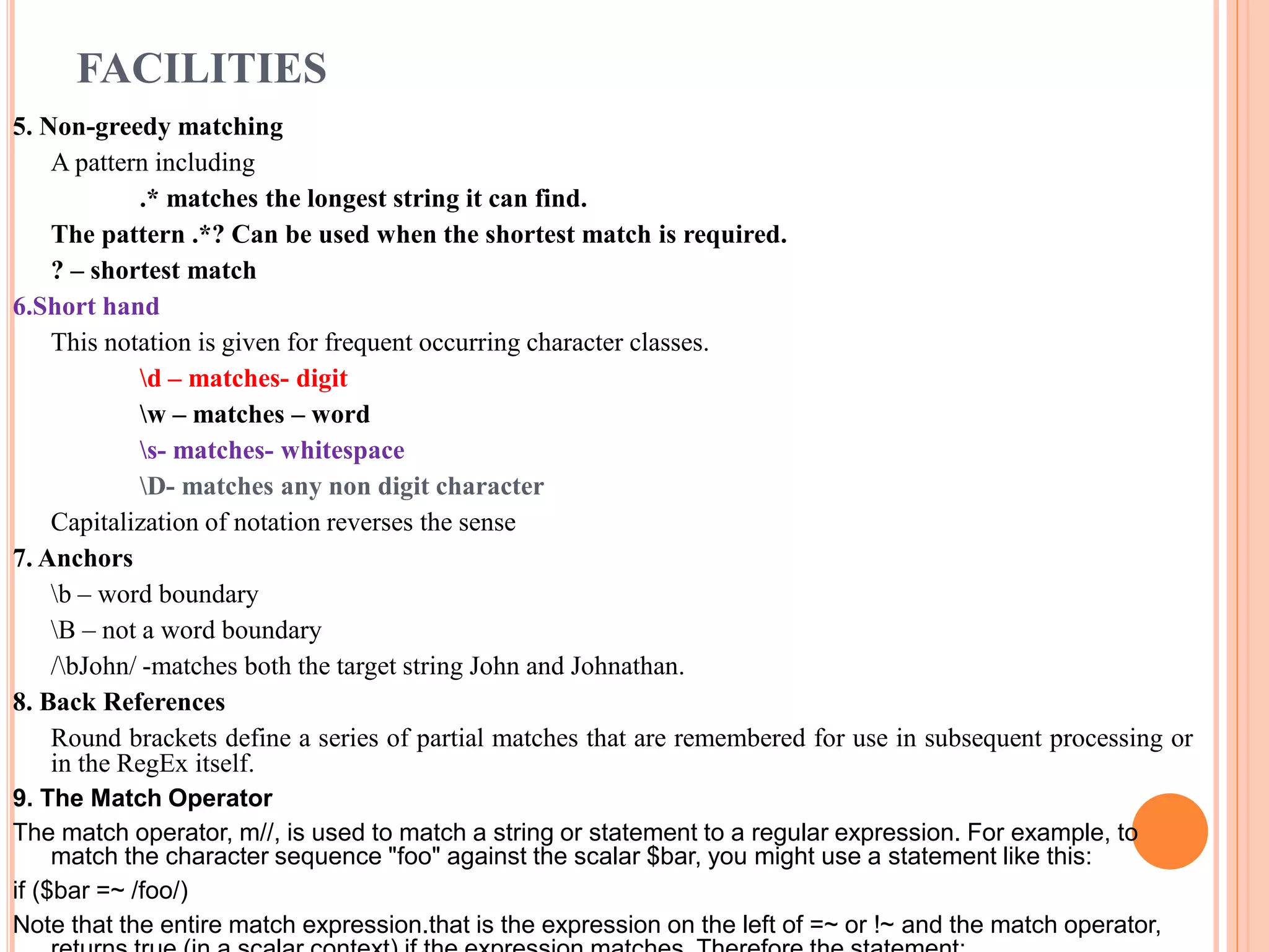 FACILITIES 5. Non-greedy matching A pattern including .* matches the longest string it can find. The pattern .*? Can be used when the shortest match is required. ? – shortest match 6.Short hand This notation is given for frequent occurring character classes. d – matches- digit w – matches – word s- matches- whitespace D- matches any non digit character Capitalization of notation reverses the sense 7. Anchors b – word boundary B – not a word boundary /bJohn/ -matches both the target string John and Johnathan. 8. Back References Round brackets define a series of partial matches that are remembered for use in subsequent processing or in the RegEx itself. 9. The Match Operator The match operator, m//, is used to match a string or statement to a regular expression. For example, to match the character sequence "foo" against the scalar $bar, you might use a statement like this: if ($bar =~ /foo/) Note that the entire match expression.that is the expression on the left of =~ or !~ and the match operator, 