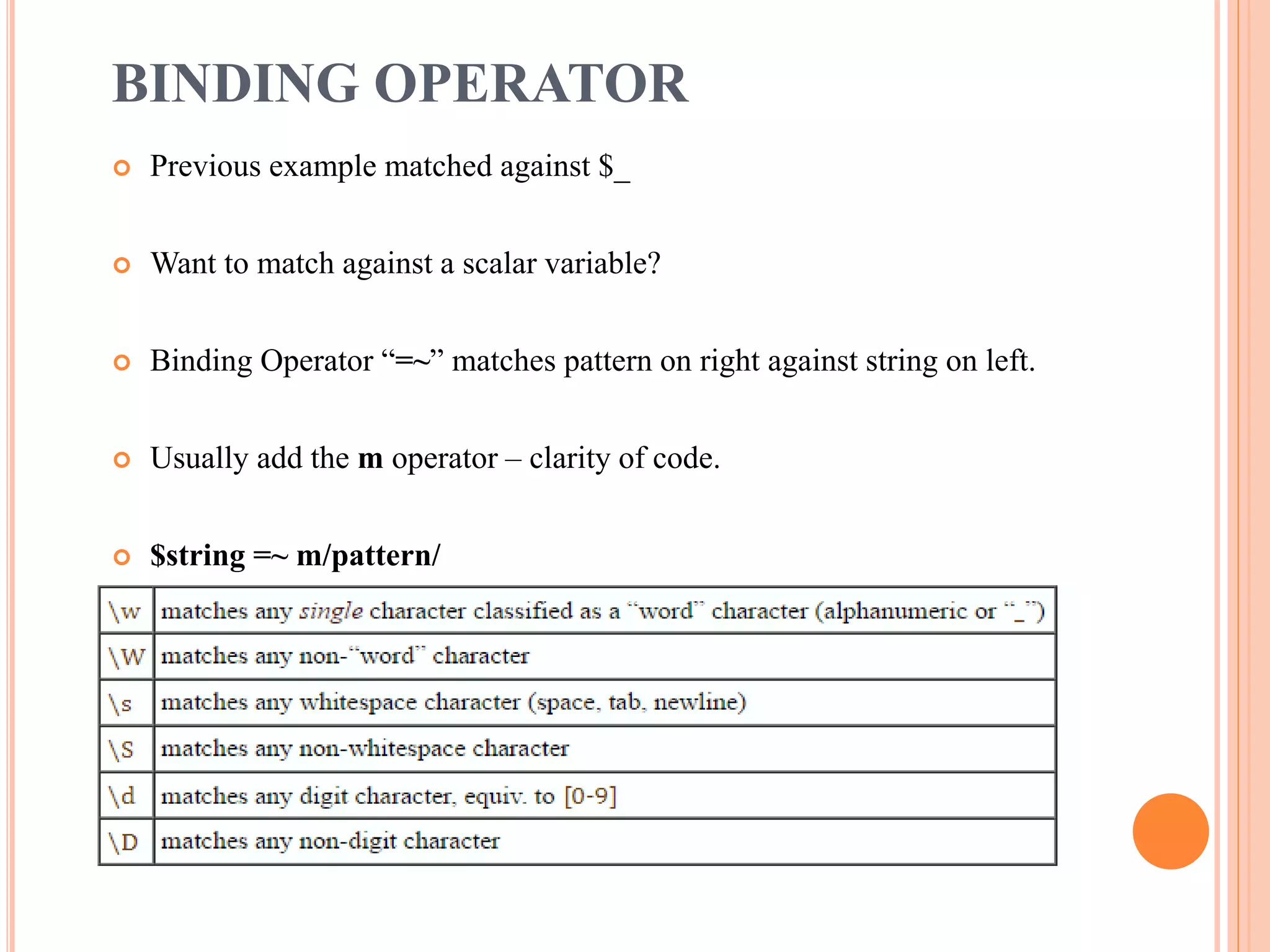 BINDING OPERATOR  Previous example matched against $_  Want to match against a scalar variable?  Binding Operator “=~” matches pattern on right against string on left.  Usually add the m operator – clarity of code.  $string =~ m/pattern/ 