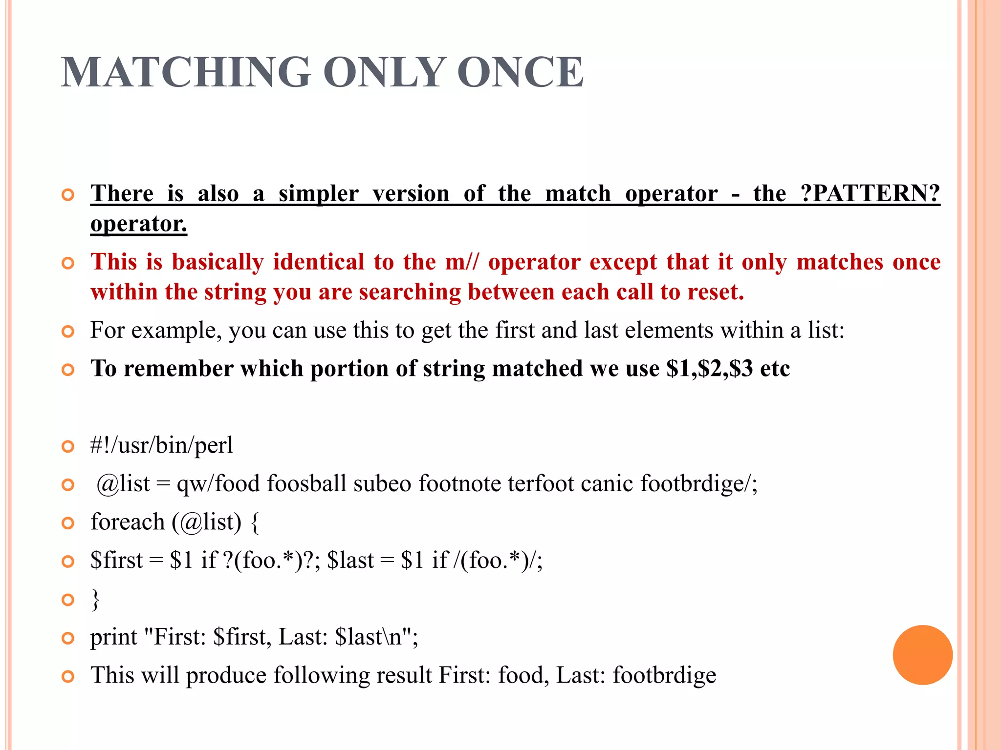 MATCHING ONLY ONCE  There is also a simpler version of the match operator - the ?PATTERN? operator.  This is basically identical to the m// operator except that it only matches once within the string you are searching between each call to reset.  For example, you can use this to get the first and last elements within a list:  To remember which portion of string matched we use $1,$2,$3 etc  #!/usr/bin/perl  @list = qw/food foosball subeo footnote terfoot canic footbrdige/;  foreach (@list) {  $first = $1 if ?(foo.*)?; $last = $1 if /(foo.*)/;  }  print "First: $first, Last: $lastn";  This will produce following result First: food, Last: footbrdige 