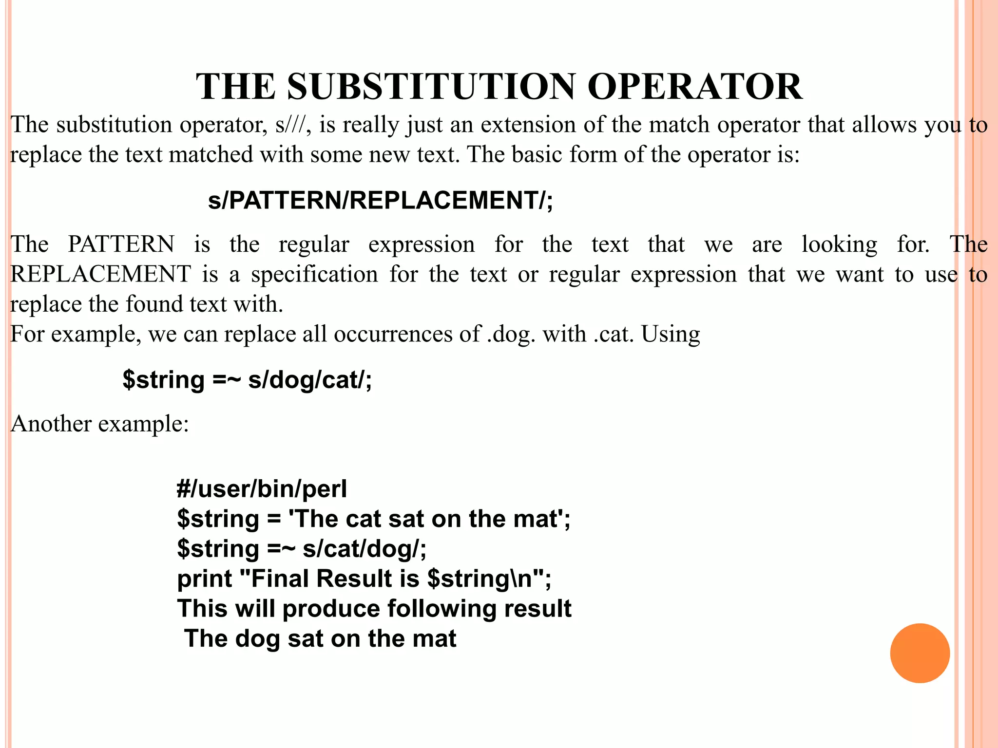 s/PATTERN/REPLACEMENT/; $string =~ s/dog/cat/; #/user/bin/perl $string = 'The cat sat on the mat'; $string =~ s/cat/dog/; print "Final Result is $stringn"; This will produce following result The dog sat on the mat THE SUBSTITUTION OPERATOR The substitution operator, s///, is really just an extension of the match operator that allows you to replace the text matched with some new text. The basic form of the operator is: The PATTERN is the regular expression for the text that we are looking for. The REPLACEMENT is a specification for the text or regular expression that we want to use to replace the found text with. For example, we can replace all occurrences of .dog. with .cat. Using Another example: 