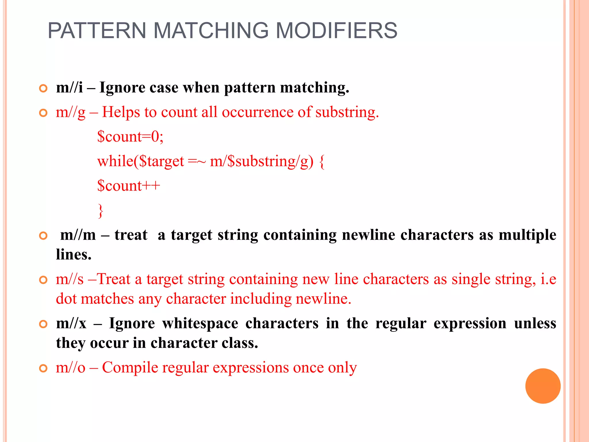 PATTERN MATCHING MODIFIERS  m//i – Ignore case when pattern matching.  m//g – Helps to count all occurrence of substring. $count=0; while($target =~ m/$substring/g) { $count++ }  m//m – treat a target string containing newline characters as multiple lines.  m//s –Treat a target string containing new line characters as single string, i.e dot matches any character including newline.  m//x – Ignore whitespace characters in the regular expression unless they occur in character class.  m//o – Compile regular expressions once only 
