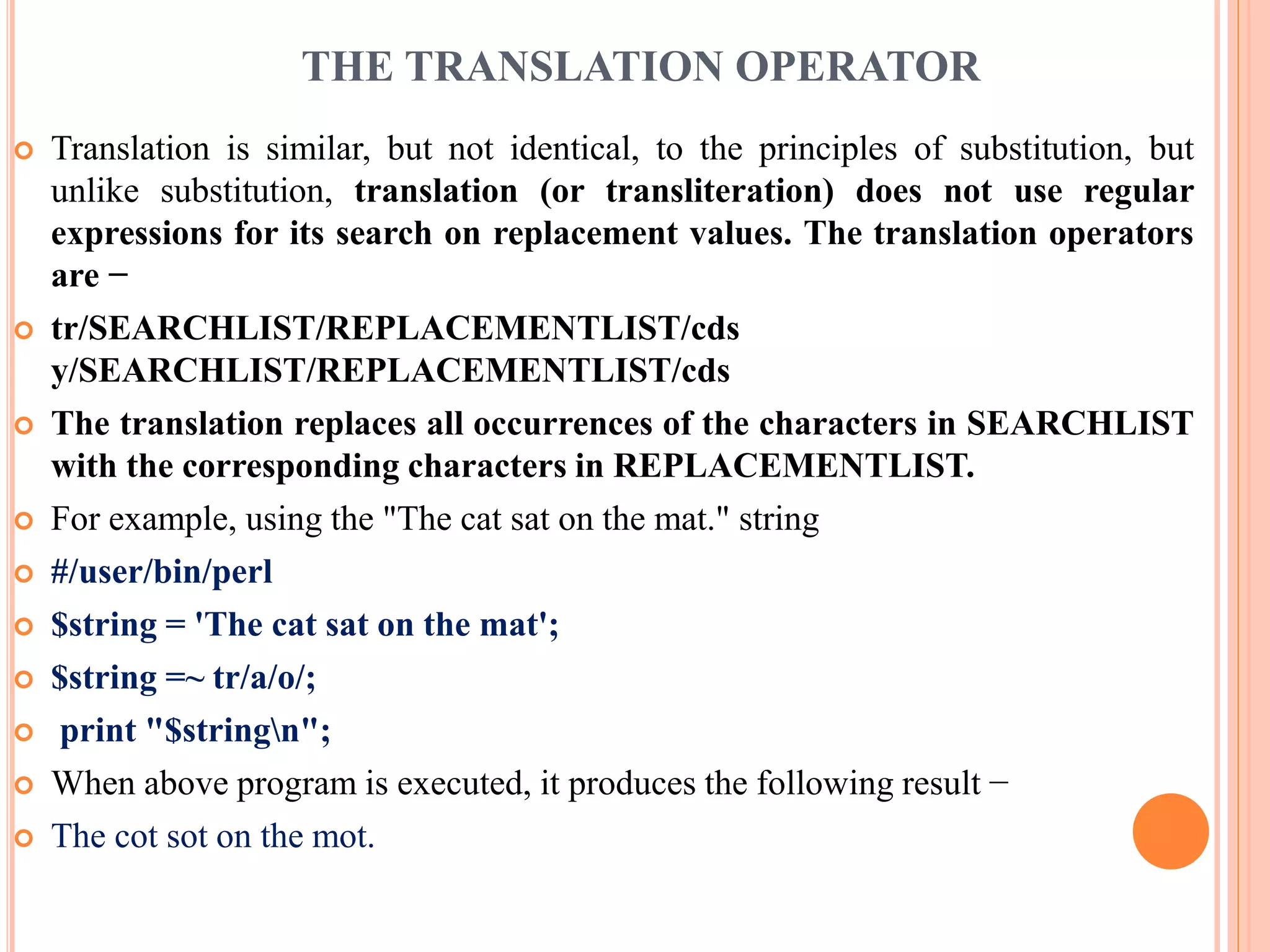 THE TRANSLATION OPERATOR  Translation is similar, but not identical, to the principles of substitution, but unlike substitution, translation (or transliteration) does not use regular expressions for its search on replacement values. The translation operators are −  tr/SEARCHLIST/REPLACEMENTLIST/cds y/SEARCHLIST/REPLACEMENTLIST/cds  The translation replaces all occurrences of the characters in SEARCHLIST with the corresponding characters in REPLACEMENTLIST.  For example, using the "The cat sat on the mat." string  #/user/bin/perl  $string = 'The cat sat on the mat';  $string =~ tr/a/o/;  print "$stringn";  When above program is executed, it produces the following result −  The cot sot on the mot. 