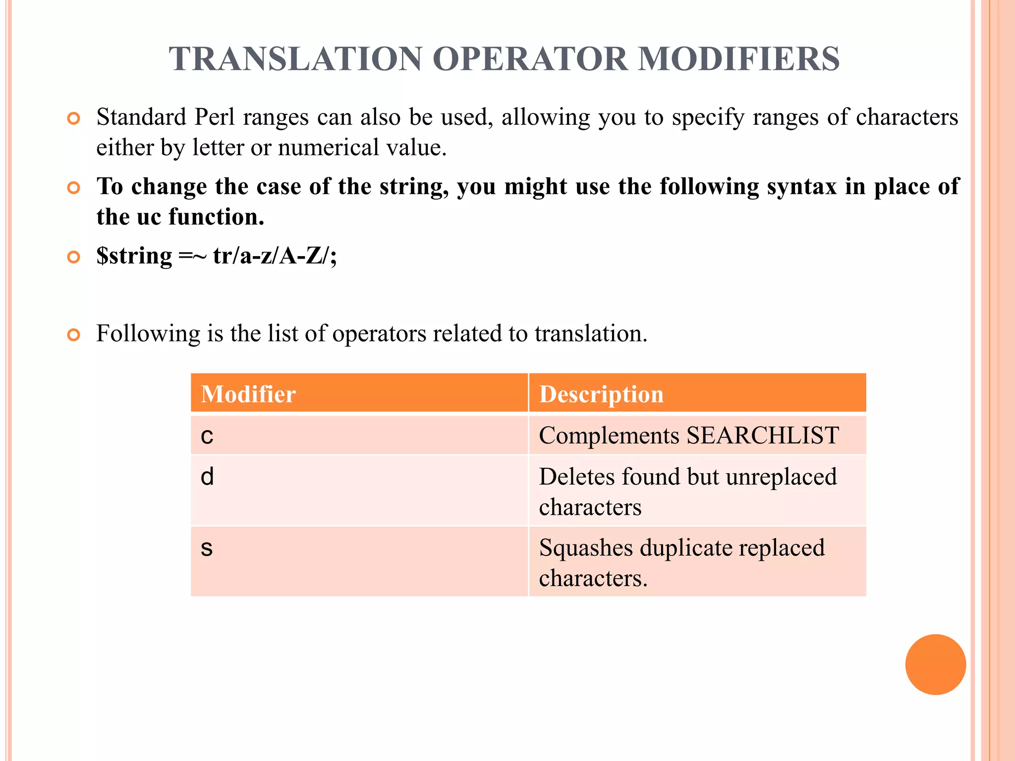 TRANSLATION OPERATOR MODIFIERS  Standard Perl ranges can also be used, allowing you to specify ranges of characters either by letter or numerical value.  To change the case of the string, you might use the following syntax in place of the uc function.  $string =~ tr/a-z/A-Z/;  Following is the list of operators related to translation. Modifier Description c Complements SEARCHLIST d Deletes found but unreplaced characters s Squashes duplicate replaced characters. 