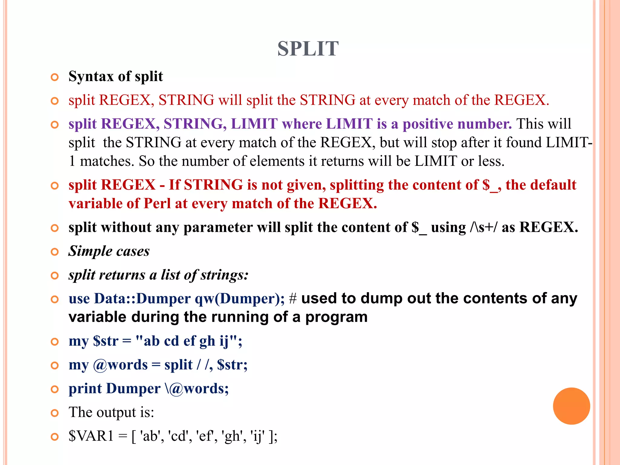 SPLIT  Syntax of split  split REGEX, STRING will split the STRING at every match of the REGEX.  split REGEX, STRING, LIMIT where LIMIT is a positive number. This will split the STRING at every match of the REGEX, but will stop after it found LIMIT- 1 matches. So the number of elements it returns will be LIMIT or less.  split REGEX - If STRING is not given, splitting the content of $_, the default variable of Perl at every match of the REGEX.  split without any parameter will split the content of $_ using /s+/ as REGEX.  Simple cases  split returns a list of strings:  use Data::Dumper qw(Dumper); # used to dump out the contents of any variable during the running of a program  my $str = "ab cd ef gh ij";  my @words = split / /, $str;  print Dumper @words;  The output is:  $VAR1 = [ 'ab', 'cd', 'ef', 'gh', 'ij' ]; 