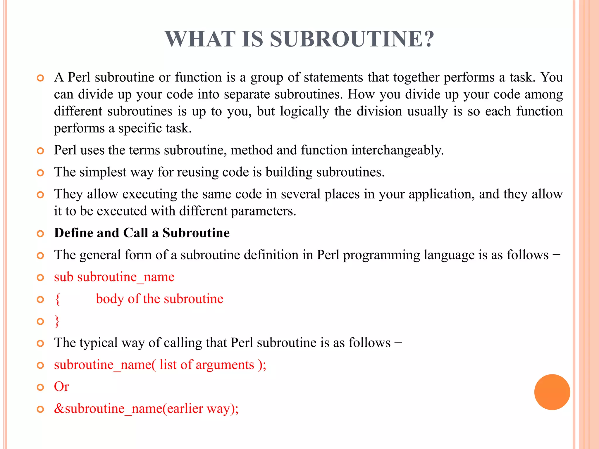 WHAT IS SUBROUTINE?  A Perl subroutine or function is a group of statements that together performs a task. You can divide up your code into separate subroutines. How you divide up your code among different subroutines is up to you, but logically the division usually is so each function performs a specific task.  Perl uses the terms subroutine, method and function interchangeably.  The simplest way for reusing code is building subroutines.  They allow executing the same code in several places in your application, and they allow it to be executed with different parameters.  Define and Call a Subroutine  The general form of a subroutine definition in Perl programming language is as follows −  sub subroutine_name  { body of the subroutine  }  The typical way of calling that Perl subroutine is as follows −  subroutine_name( list of arguments );  Or  &subroutine_name(earlier way); 