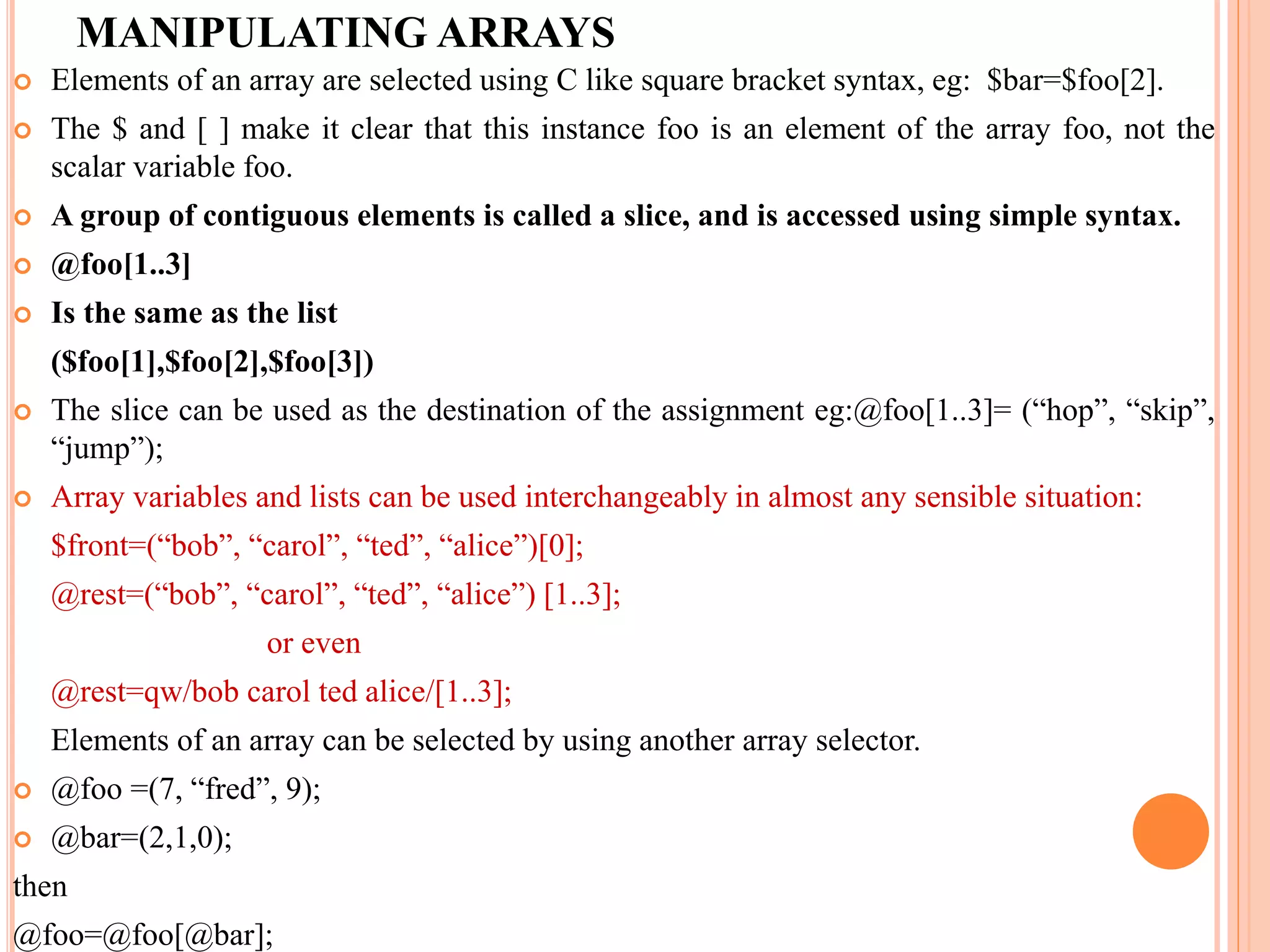 MANIPULATING ARRAYS  Elements of an array are selected using C like square bracket syntax, eg: $bar=$foo[2].  The $ and [ ] make it clear that this instance foo is an element of the array foo, not the scalar variable foo.  A group of contiguous elements is called a slice, and is accessed using simple syntax.  @foo[1..3]  Is the same as the list ($foo[1],$foo[2],$foo[3])  The slice can be used as the destination of the assignment eg:@foo[1..3]= (“hop”, “skip”, “jump”);  Array variables and lists can be used interchangeably in almost any sensible situation: $front=(“bob”, “carol”, “ted”, “alice”)[0]; @rest=(“bob”, “carol”, “ted”, “alice”) [1..3]; or even @rest=qw/bob carol ted alice/[1..3]; Elements of an array can be selected by using another array selector.  @foo =(7, “fred”, 9);  @bar=(2,1,0); then @foo=@foo[@bar]; 