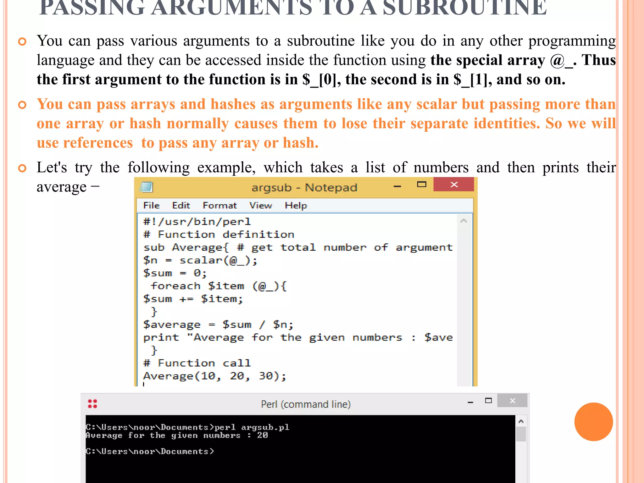 PASSING ARGUMENTS TO A SUBROUTINE  You can pass various arguments to a subroutine like you do in any other programming language and they can be accessed inside the function using the special array @_. Thus the first argument to the function is in $_[0], the second is in $_[1], and so on.  You can pass arrays and hashes as arguments like any scalar but passing more than one array or hash normally causes them to lose their separate identities. So we will use references to pass any array or hash.  Let's try the following example, which takes a list of numbers and then prints their average − 