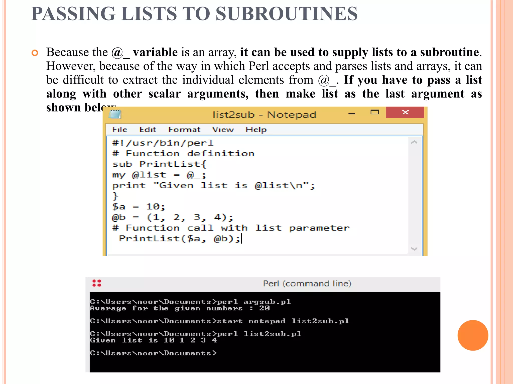 PASSING LISTS TO SUBROUTINES  Because the @_ variable is an array, it can be used to supply lists to a subroutine. However, because of the way in which Perl accepts and parses lists and arrays, it can be difficult to extract the individual elements from @_. If you have to pass a list along with other scalar arguments, then make list as the last argument as shown below − 